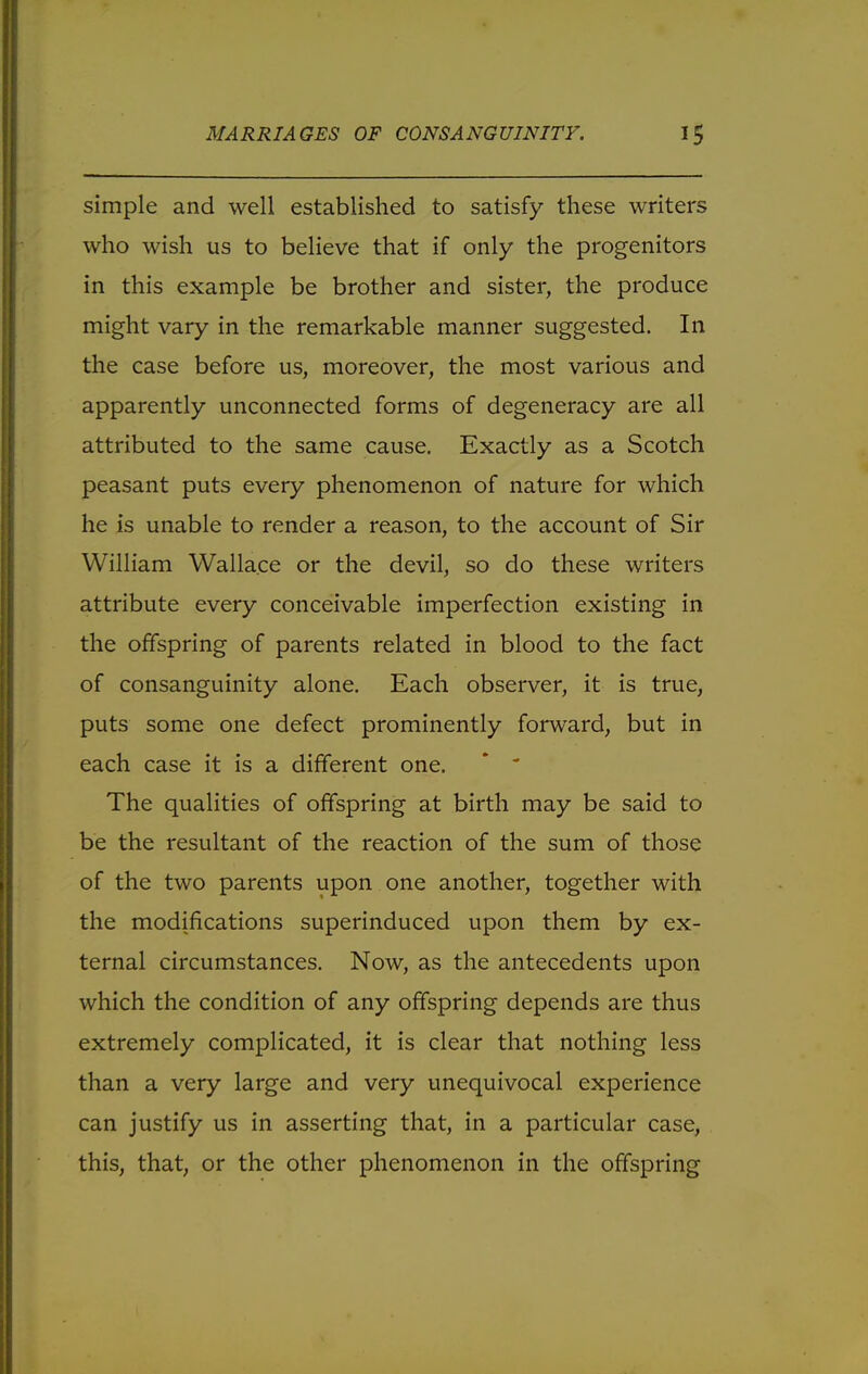 simple and well established to satisfy these writers who wish us to believe that if only the progenitors in this example be brother and sister, the produce might vary in the remarkable manner suggested. In the case before us, moreover, the most various and apparently unconnected forms of degeneracy are all attributed to the same cause. Exactly as a Scotch peasant puts every phenomenon of nature for which he is unable to render a reason, to the account of Sir William Wallace or the devil, so do these writers attribute every conceivable imperfection existing in the offspring of parents related in blood to the fact of consanguinity alone. Each observer, it is true, puts some one defect prominently forward, but in each case it is a different one. *  The qualities of offspring at birth may be said to be the resultant of the reaction of the sum of those of the two parents upon one another, together with the modifications superinduced upon them by ex- ternal circumstances. Now, as the antecedents upon which the condition of any offspring depends are thus extremely complicated, it is clear that nothing less than a very large and very unequivocal experience can justify us in asserting that, in a particular case, this, that, or the other phenomenon in the offspring