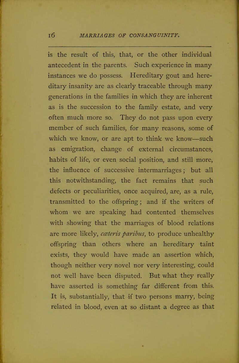 is the result of this, that, or the other individual antecedent in the parents. Such experience in many instances we do possess. Hereditary gout and here- ditary insanity are as clearly traceable through many generations in the families in which they are inherent as is the succession to the family estate, and very often much more so. They do not pass upon every member of such families, for many reasons, some of which we know, or are apt to think we know—such as emigration, change of external circumstances, habits of life, or even social position, and still more, the influence of successive intermarriages; but all this notwithstanding, the fact remains that such defects or peculiarities, once acquired, are, as a rule, transmitted to the offspring; and if the writers of whom we are speaking had contented themselves with showing that the marriages of blood relations are more likely, ceteris paribus, to produce unhealthy offspring than others where an hereditary taint exists, they would have made an assertion which, though neither very novel nor very interesting, could not well have been disputed. But what they really have asserted is something far different from this. It is, substantially, that if two persons marry, being related in blood, even at so distant a degree as that