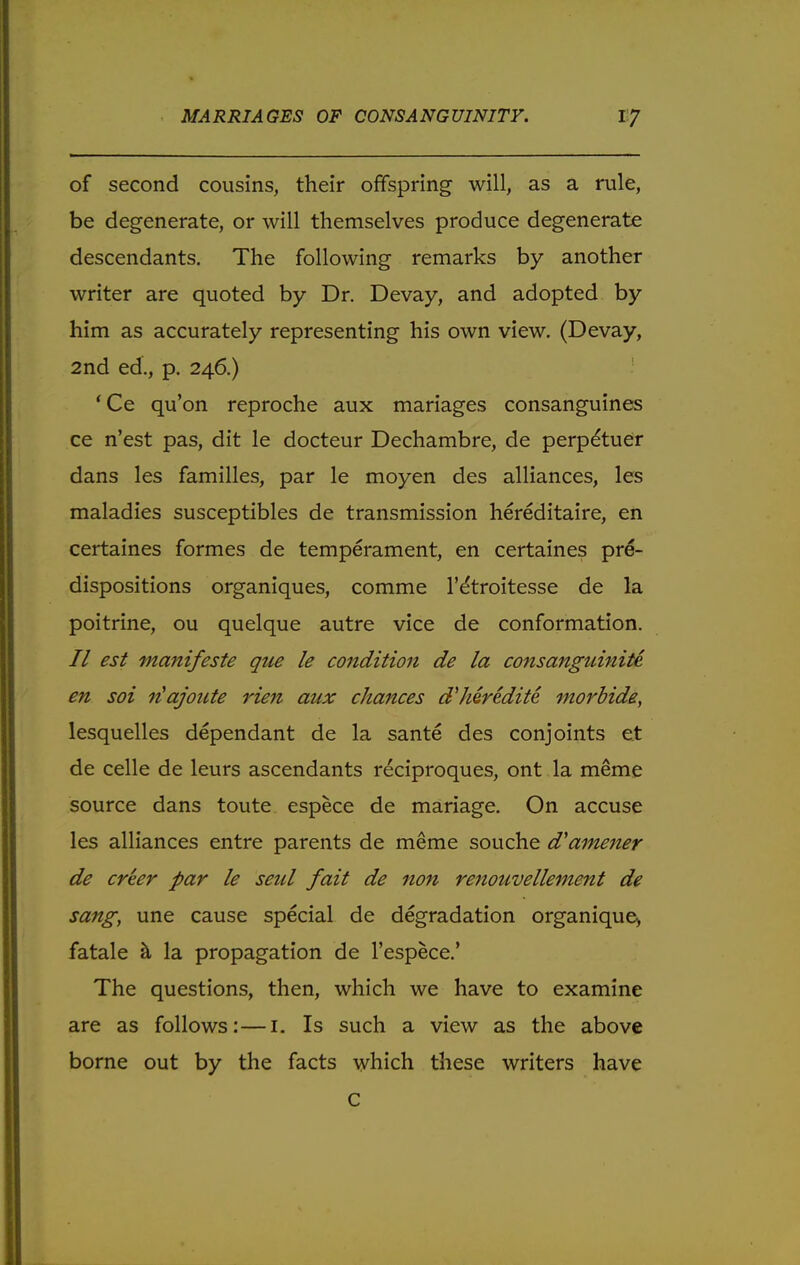 of second cousins, their offspring will, as a rule, be degenerate, or will themselves produce degenerate descendants. The following remarks by another writer are quoted by Dr. Devay, and adopted by him as accurately representing his own view. (Devay, 2nd ed., p. 246.) 'Ce qu'on reproche aux manages consanguines ce n'est pas, dit le docteur Dechambre, de perp&uer dans les families, par le moyen des alliances, les maladies susceptibles de transmission hereditaire, en certaines formes de temperament, en certaines pre- dispositions organiques, comme l'dtroitesse de la poitrine, ou quelque autre vice de conformation. // est manifeste que le condition de la consanguinity en soi riajoute rien aux chances d'heredite morbide, lesquelles dependant de la sante des conjoints et de celle de leurs ascendants reciproques, ont la meme source dans toute espece de mariage. On accuse les alliances entre parents de meme souche d'amener de creer par le seul fait de non renouvellement de sang, une cause special de degradation organique, fatale a la propagation de l'espece.' The questions, then, which we have to examine are as follows: — 1. Is such a view as the above borne out by the facts which these writers have C