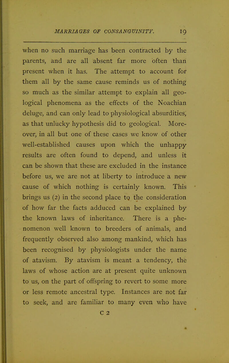 when no such marriage has been contracted by the parents, and are all absent far more often than present when it has. The attempt to account for them all by the same cause reminds us of nothing so much as the similar attempt to explain all geo- logical phenomena as the effects of the Noachian deluge, and can only lead to physiological absurdities, as that unlucky hypothesis did to geological. More- over, in all but one of these cases we know of other well-established causes upon which the unhappy results are often found to depend, and unless it can be shown that these are excluded in the instance before us, we are not at liberty to introduce a new cause of which nothing is certainly known. This brings us (2) in the second place to. the consideration of how far the facts adduced can be explained by the known laws of inheritance. There is a phe- nomenon well known to breeders of animals, and frequently observed also among mankind, which has been recognised by physiologists under the name of atavism. By atavism is meant a tendency, the laws of whose action are at present quite unknown to us, on the part of offspring to revert to some more or less remote ancestral type. Instances are not far to seek, and are familiar to many even who have C 2