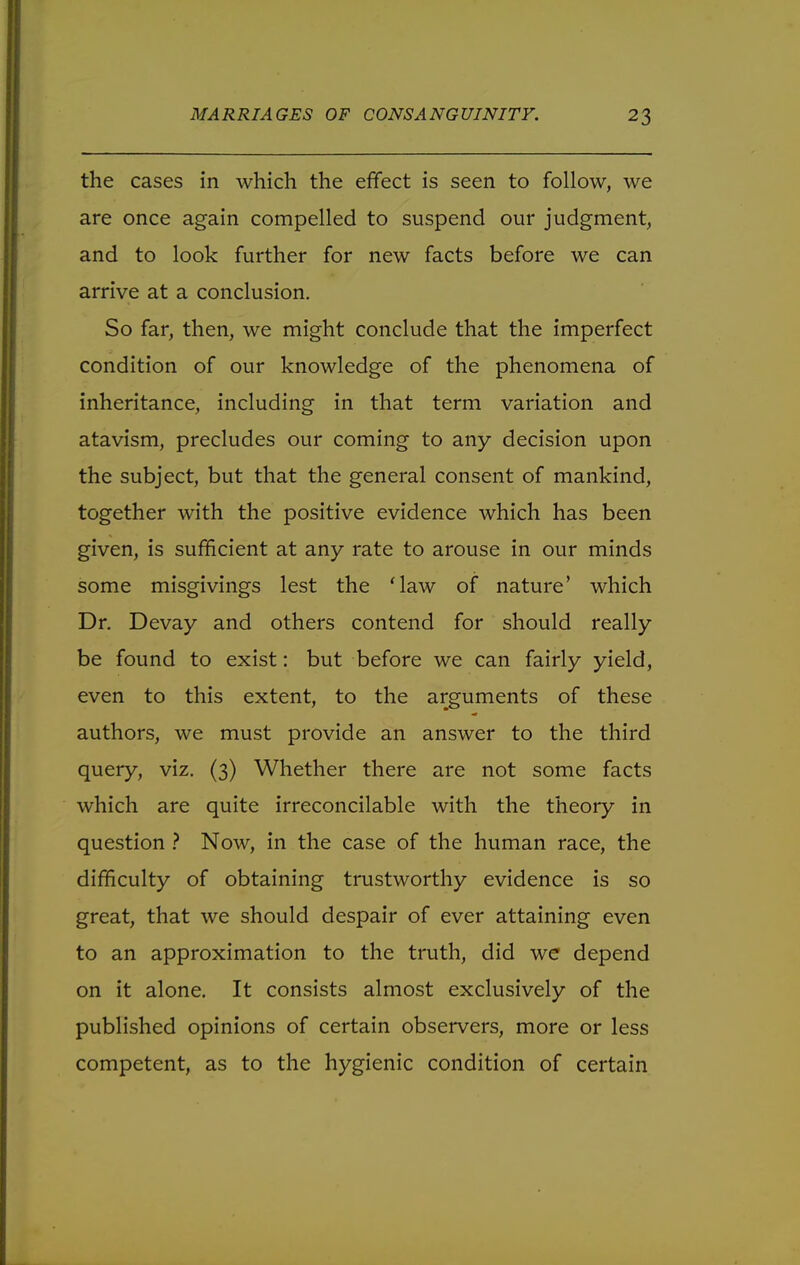 the cases in which the effect is seen to follow, we are once again compelled to suspend our judgment, and to look further for new facts before we can arrive at a conclusion. So far, then, we might conclude that the imperfect condition of our knowledge of the phenomena of inheritance, including in that term variation and atavism, precludes our coming to any decision upon the subject, but that the general consent of mankind, together with the positive evidence which has been given, is sufficient at any rate to arouse in our minds some misgivings lest the Maw of nature' which Dr. Devay and others contend for should really be found to exist: but before we can fairly yield, even to this extent, to the arguments of these authors, we must provide an answer to the third query, viz. (3) Whether there are not some facts which are quite irreconcilable with the theory in question ? Now, in the case of the human race, the difficulty of obtaining trustworthy evidence is so great, that we should despair of ever attaining even to an approximation to the truth, did we depend on it alone. It consists almost exclusively of the published opinions of certain observers, more or less competent, as to the hygienic condition of certain