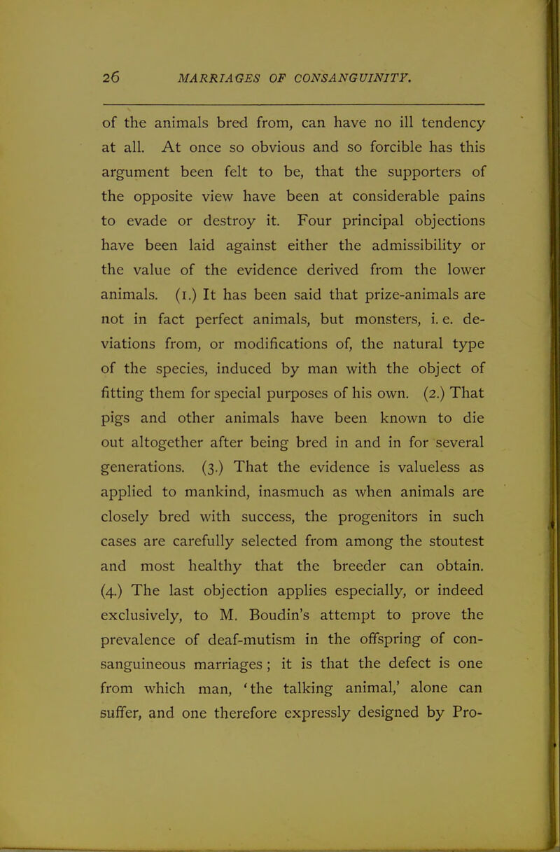 of the animals bred from, can have no ill tendency at all. At once so obvious and so forcible has this argument been felt to be, that the supporters of the opposite view have been at considerable pains to evade or destroy it. Four principal objections have been laid against either the admissibility or the value of the evidence derived from the lower animals, (i.) It has been said that prize-animals are not in fact perfect animals, but monsters, i. e. de- viations from, or modifications of, the natural type of the species, induced by man with the object of fitting them for special purposes of his own. (2.) That pigs and other animals have been known to die out altogether after being bred in and in for several generations. (3.) That the evidence is valueless as applied to mankind, inasmuch as when animals are closely bred with success, the progenitors in such cases are carefully selected from among the stoutest and most healthy that the breeder can obtain. (4.) The last objection applies especially, or indeed exclusively, to M. Boudin's attempt to prove the prevalence of deaf-mutism in the offspring of con- sanguineous marriages ; it is that the defect is one from which man, 'the talking animal,' alone can suffer, and one therefore expressly designed by Pro-