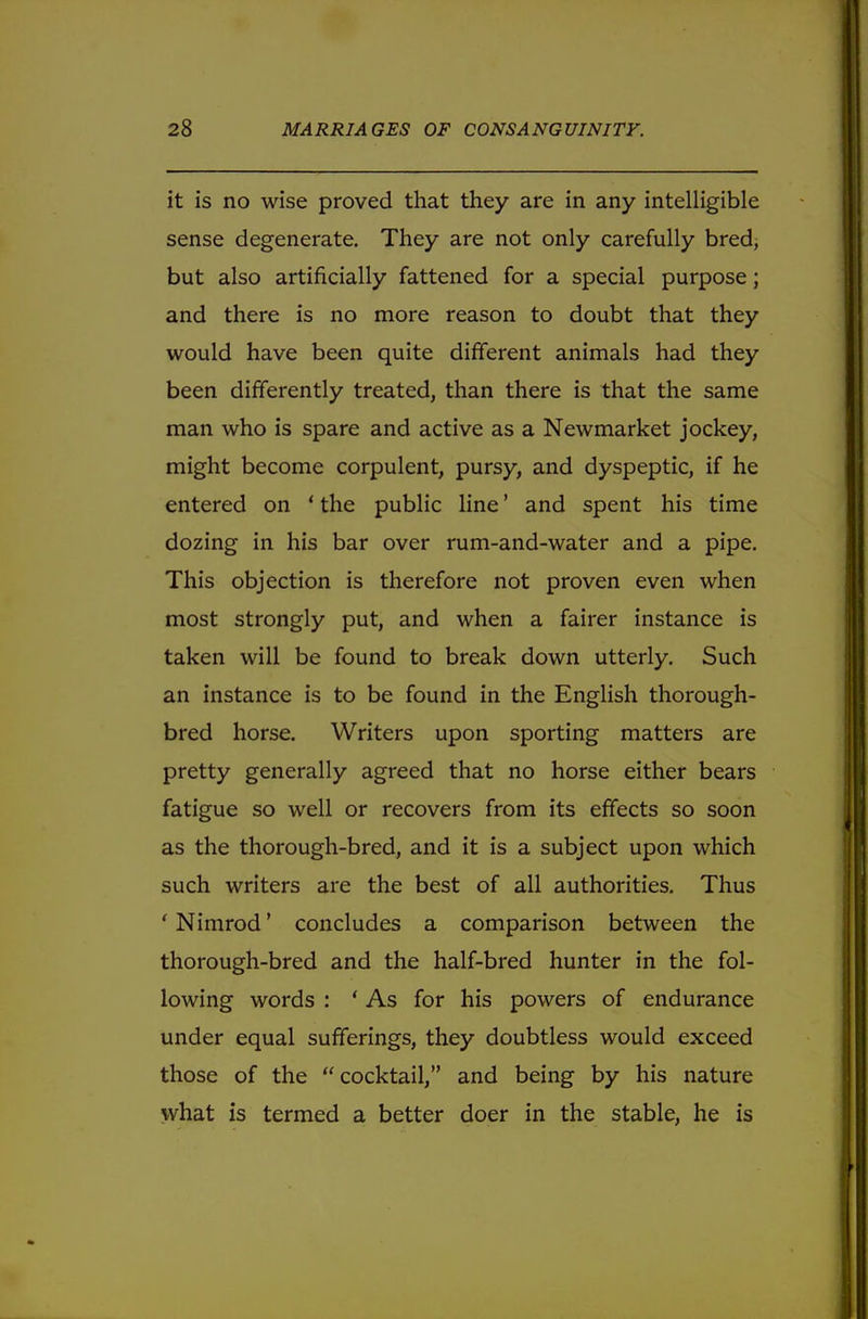 it is no wise proved that they are in any intelligible sense degenerate. They are not only carefully bred, but also artificially fattened for a special purpose; and there is no more reason to doubt that they would have been quite different animals had they been differently treated, than there is that the same man who is spare and active as a Newmarket jockey, might become corpulent, pursy, and dyspeptic, if he entered on ' the public line' and spent his time dozing in his bar over rum-and-water and a pipe. This objection is therefore not proven even when most strongly put, and when a fairer instance is taken will be found to break down utterly. Such an instance is to be found in the English thorough- bred horse. Writers upon sporting matters are pretty generally agreed that no horse either bears fatigue so well or recovers from its effects so soon as the thorough-bred, and it is a subject upon which such writers are the best of all authorities. Thus ' Nimrod' concludes a comparison between the thorough-bred and the half-bred hunter in the fol- lowing words : ' As for his powers of endurance under equal sufferings, they doubtless would exceed those of the cocktail, and being by his nature what is termed a better doer in the stable, he is