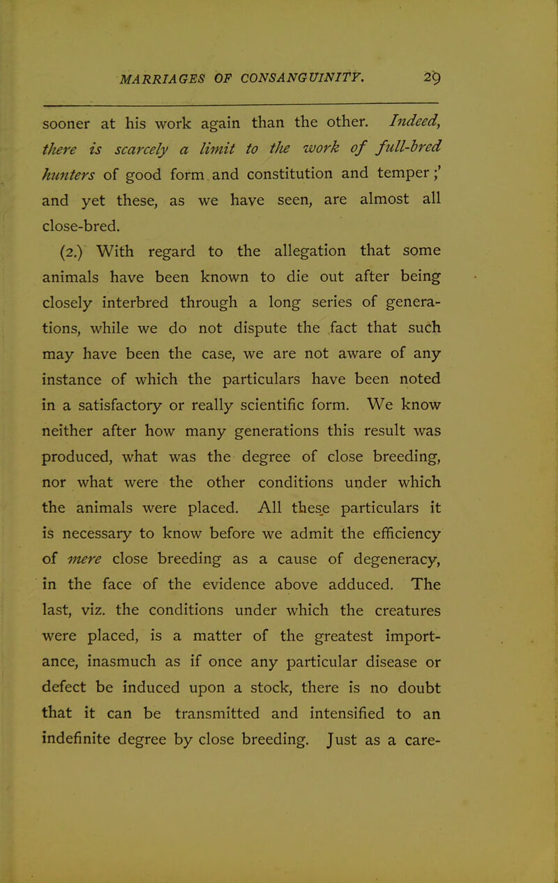 sooner at his work again than the other. Indeed, there is scarcely a limit to the work of full-bred hunters of good form and constitution and temper and yet these, as we have seen, are almost all close-bred. (2.) With regard to the allegation that some animals have been known to die out after being closely interbred through a long series of genera- tions, while we do not dispute the fact that such may have been the case, we are not aware of any instance of which the particulars have been noted in a satisfactory or really scientific form. We know neither after how many generations this result was produced, what was the degree of close breeding, nor what were the other conditions under which the animals were placed. All these particulars it is necessary to know before we admit the efficiency of mere close breeding as a cause of degeneracy, in the face of the evidence above adduced. The last, viz. the conditions under which the creatures were placed, is a matter of the greatest import- ance, inasmuch as if once any particular disease or defect be induced upon a stock, there is no doubt that it can be transmitted and intensified to an indefinite degree by close breeding. Just as a care-