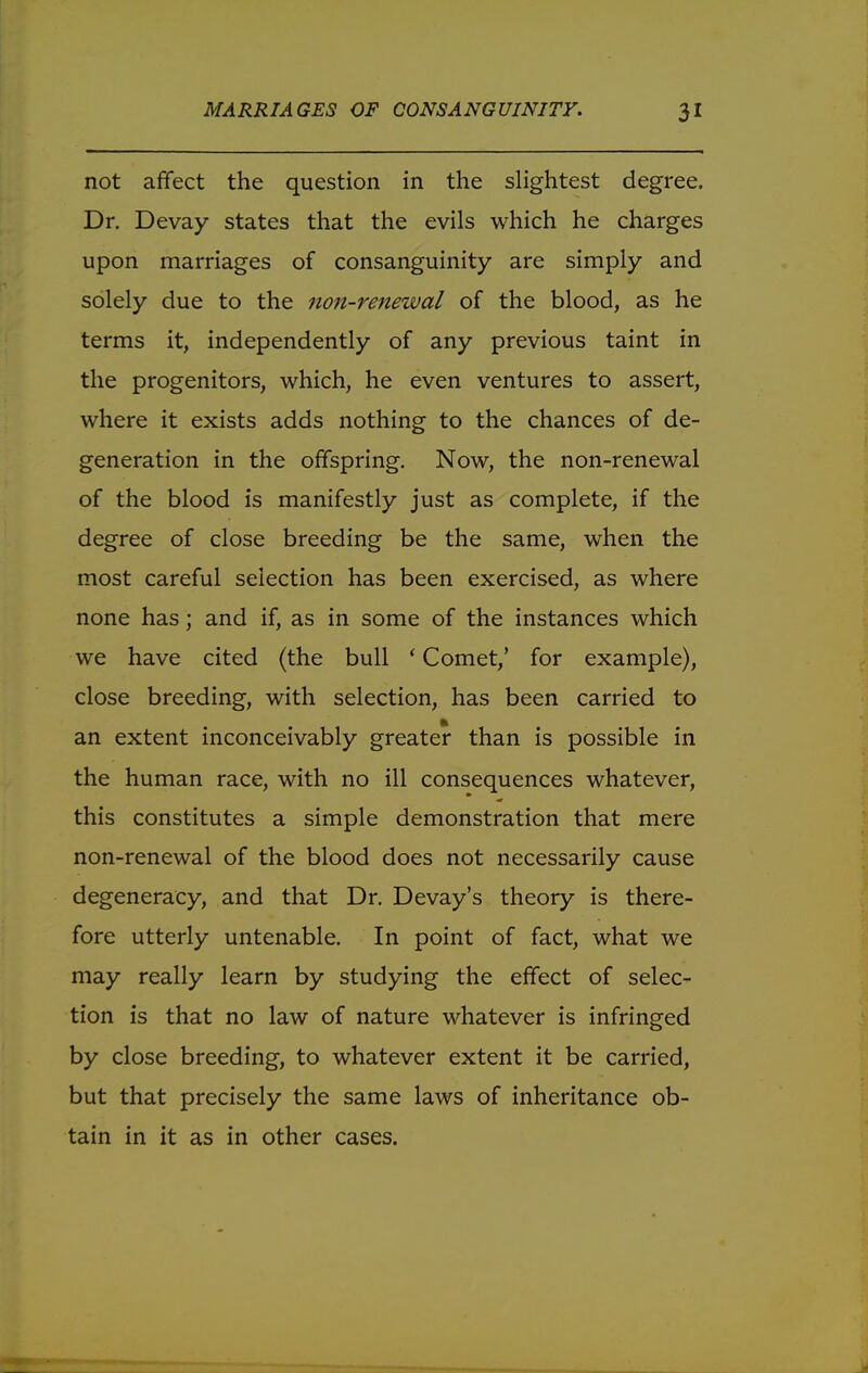 not affect the question in the slightest degree. Dr. Devay states that the evils which he charges upon marriages of consanguinity are simply and solely due to the non-renewal of the blood, as he terms it, independently of any previous taint in the progenitors, which, he even ventures to assert, where it exists adds nothing to the chances of de- generation in the offspring. Now, the non-renewal of the blood is manifestly just as complete, if the degree of close breeding be the same, when the most careful selection has been exercised, as where none has; and if, as in some of the instances which we have cited (the bull 'Comet,' for example), close breeding, with selection, has been carried to an extent inconceivably greater than is possible in the human race, with no ill consequences whatever, this constitutes a simple demonstration that mere non-renewal of the blood does not necessarily cause degeneracy, and that Dr. Devay's theory is there- fore utterly untenable. In point of fact, what we may really learn by studying the effect of selec- tion is that no law of nature whatever is infringed by close breeding, to whatever extent it be carried, but that precisely the same laws of inheritance ob- tain in it as in other cases.