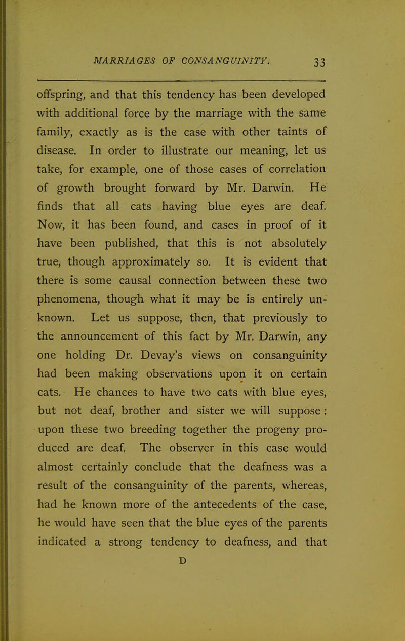 offspring, and that this tendency has been developed with additional force by the marriage with the same family, exactly as is the case with other taints of disease. In order to illustrate our meaning, let us take, for example, one of those cases of correlation of growth brought forward by Mr. Darwin. He finds that all cats having blue eyes are deaf. Now, it has been found, and cases in proof of it have been published, that this is not absolutely true, though approximately so. It is evident that there is some causal connection between these two phenomena, though what it may be is entirely un- known. Let us suppose, then, that previously to the announcement of this fact by Mr. Darwin, any one holding Dr. Devay's views on consanguinity had been making observations upon it on certain cats. He chances to have two cats with blue eyes, but not deaf, brother and sister we will suppose : upon these two breeding together the progeny pro- duced are deaf. The observer in this case would almost certainly conclude that the deafness was a result of the consanguinity of the parents, whereas, had he known more of the antecedents of the case, he would have seen that the blue eyes of the parents indicated a strong tendency to deafness, and that D