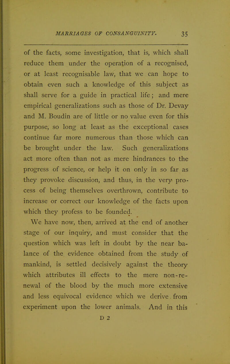 of the facts, some investigation, that is, which shall reduce them under the operation of a recognised, or at least recognisable law, that we can hope to obtain even such a knowledge of this subject as shall serve for a guide in practical life ; and mere empirical generalizations such as those of Dr. Devay and M. Boudin are of little or no value even for this purpose, so long at least as the exceptional cases continue far more numerous than those which can be brought under the law. Such generalizations act more often than not as mere hindrances to the progress of science, or help it on only in so far as they provoke discussion, and thus, in the very pro- cess of being themselves overthrown, contribute to increase or correct our knowledge of the facts upon which they profess to be founded. We have now, then, arrived at the end of another stage of our inquiry, and must consider that the question which was left in doubt by the near ba- lance of the evidence obtained from the study of mankind, is settled decisively against the theory which attributes ill effects to the mere non-re- newal of the blood by the much more extensive and less equivocal evidence which we derive. from experiment upon the lower animals. And in this D 2