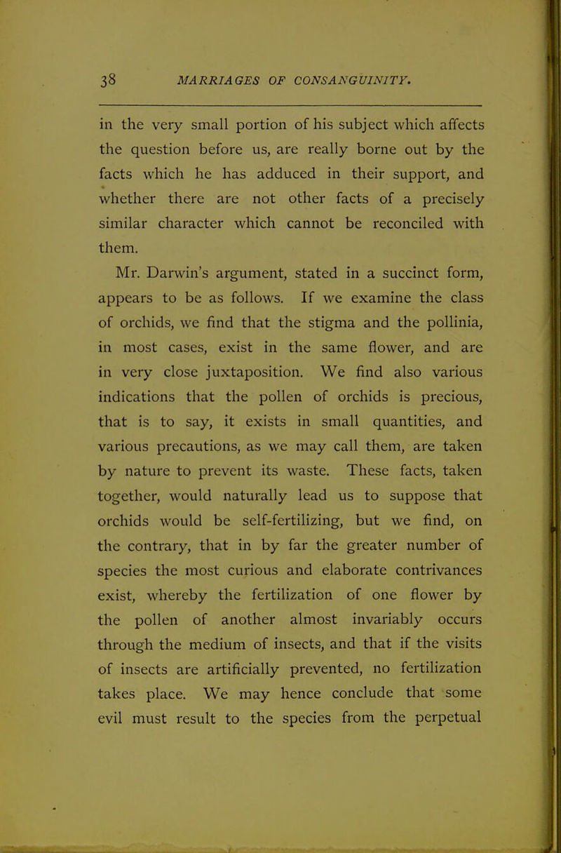 in the very small portion of his subject which affects the question before us, are really borne out by the facts which he has adduced in their support, and whether there are not other facts of a precisely similar character which cannot be reconciled with them. Mr. Darwin's argument, stated in a succinct form, appears to be as follows. If we examine the class of orchids, we find that the stigma and the pollinia, in most cases, exist in the same flower, and are in very close juxtaposition. We find also various indications that the pollen of orchids is precious, that is to say, it exists in small quantities, and various precautions, as we may call them, are taken by nature to prevent its waste. These facts, taken together, would naturally lead us to suppose that orchids would be self-fertilizing, but we find, on the contrary, that in by far the greater number of species the most curious and elaborate contrivances exist, whereby the fertilization of one flower by the pollen of another almost invariably occurs through the medium of insects, and that if the visits of insects are artificially prevented, no fertilization takes place. We may hence conclude that some evil must result to the species from the perpetual