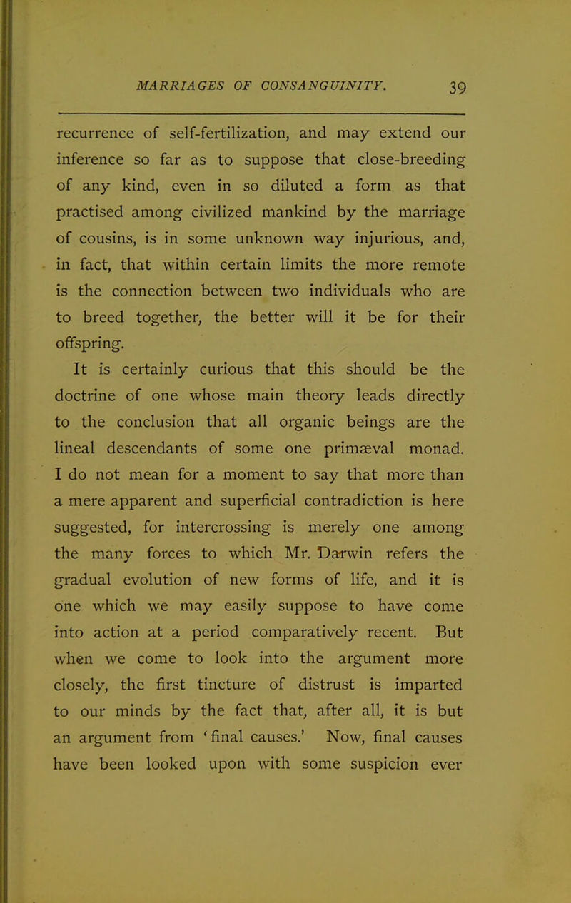 recurrence of self-fertilization, and may extend our inference so far as to suppose that close-breeding of any kind, even in so diluted a form as that practised among civilized mankind by the marriage of cousins, is in some unknown way injurious, and, in fact, that within certain limits the more remote is the connection between two individuals who are to breed together, the better will it be for their offspring. It is certainly curious that this should be the doctrine of one whose main theory leads directly to the conclusion that all organic beings are the lineal descendants of some one primaeval monad. I do not mean for a moment to say that more than a mere apparent and superficial contradiction is here suggested, for intercrossing is merely one among the many forces to which Mr. Darwin refers the gradual evolution of new forms of life, and it is one which we may easily suppose to have come into action at a period comparatively recent. But when we come to look into the argument more closely, the first tincture of distrust is imparted to our minds by the fact that, after all, it is but an argument from 'final causes.' Now, final causes have been looked upon with some suspicion ever