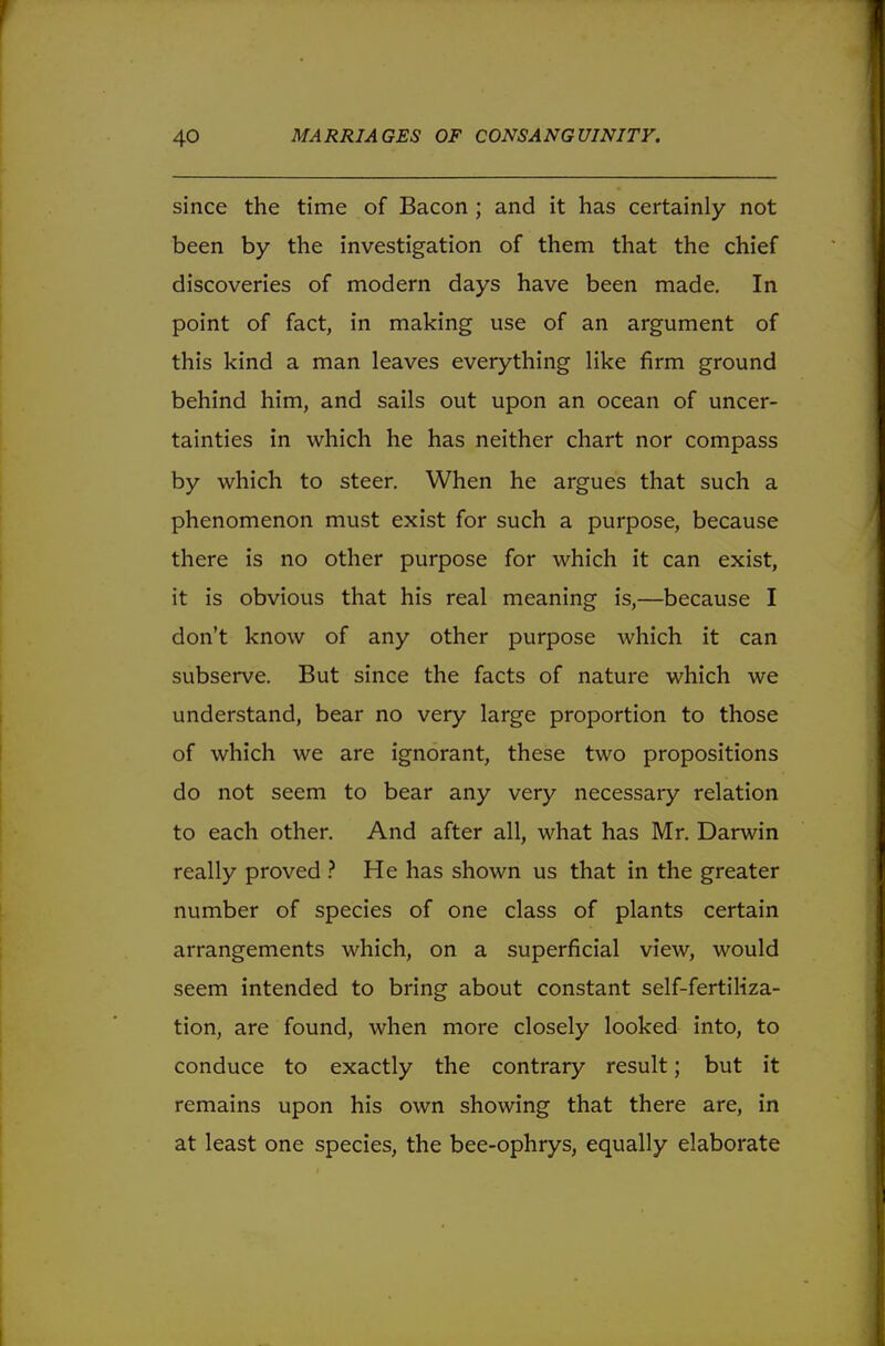 since the time of Bacon ; and it has certainly not been by the investigation of them that the chief discoveries of modern days have been made. In point of fact, in making use of an argument of this kind a man leaves everything like firm ground behind him, and sails out upon an ocean of uncer- tainties in which he has neither chart nor compass by which to steer. When he argues that such a phenomenon must exist for such a purpose, because there is no other purpose for which it can exist, it is obvious that his real meaning is,—because I don't know of any other purpose which it can subserve. But since the facts of nature which we understand, bear no very large proportion to those of which we are ignorant, these two propositions do not seem to bear any very necessary relation to each other. And after all, what has Mr. Darwin really proved ? He has shown us that in the greater number of species of one class of plants certain arrangements which, on a superficial view, would seem intended to bring about constant self-fertiliza- tion, are found, when more closely looked into, to conduce to exactly the contrary result; but it remains upon his own showing that there are, in at least one species, the bee-ophrys, equally elaborate