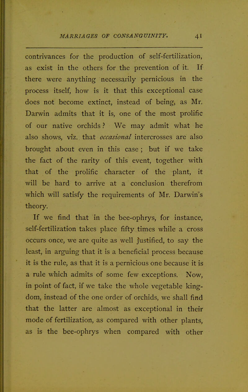 contrivances for the production of self-fertilization, as exist in the others for the prevention of it. If there were anything necessarily pernicious in the process itself, how is it that this exceptional case does not become extinct, instead of being, as Mr. Darwin admits that it is, one of the most prolific of our native orchids ? We may admit what he also shows, viz. that occasional intercrosses are also brought about even in this case ; but if we take the fact of the rarity of this event, together with that of the prolific character of the plant, it will be hard to arrive at a conclusion therefrom which will satisfy the requirements of Mr. Darwin's theory. If we find that in the bee-ophrys, for instance, self-fertilization takes place fifty times while a cross occurs once, we are quite as well justified, to say the least, in arguing that it is a beneficial process because it is the rule, as that it is a pernicious one because it is a rule which admits of some few exceptions. Now, in point of fact, if we take the whole vegetable king- dom, instead of the one order of orchids, we shall find that the latter are almost as exceptional in their mode of fertilization, as compared with other plants, as is the bee-ophrys when compared with other