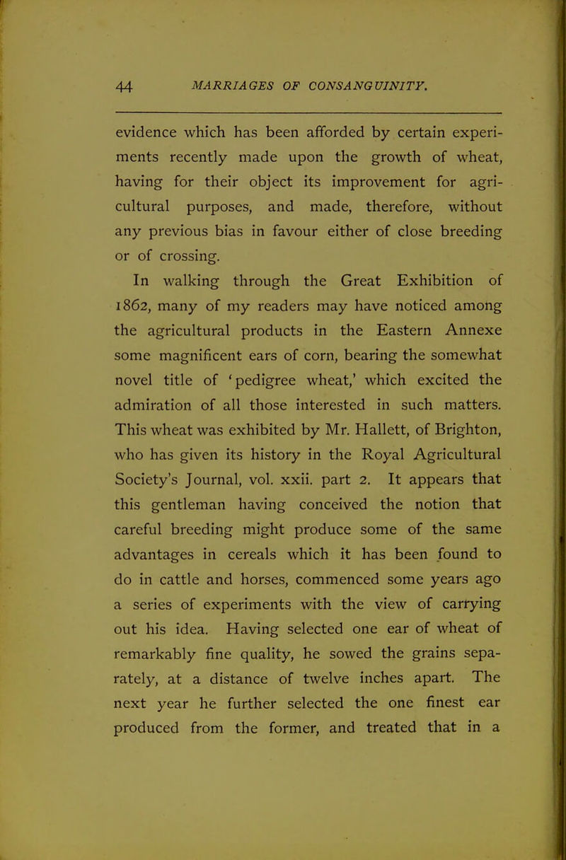 evidence which has been afforded by certain experi- ments recently made upon the growth of wheat, having for their object its improvement for agri- cultural purposes, and made, therefore, without any previous bias in favour either of close breeding or of crossing. In walking through the Great Exhibition of 1862, many of my readers may have noticed among the agricultural products in the Eastern Annexe some magnificent ears of corn, bearing the somewhat novel title of 'pedigree wheat,' which excited the admiration of all those interested in such matters. This wheat was exhibited by Mr. Hallett, of Brighton, who has given its history in the Royal Agricultural Society's Journal, vol. xxii. part 2. It appears that this gentleman having conceived the notion that careful breeding might produce some of the same advantages in cereals which it has been found to do in cattle and horses, commenced some years ago a series of experiments with the view of carrying out his idea. Having selected one ear of wheat of remarkably fine quality, he sowed the grains sepa- rately, at a distance of twelve inches apart. The next year he further selected the one finest ear produced from the former, and treated that in a