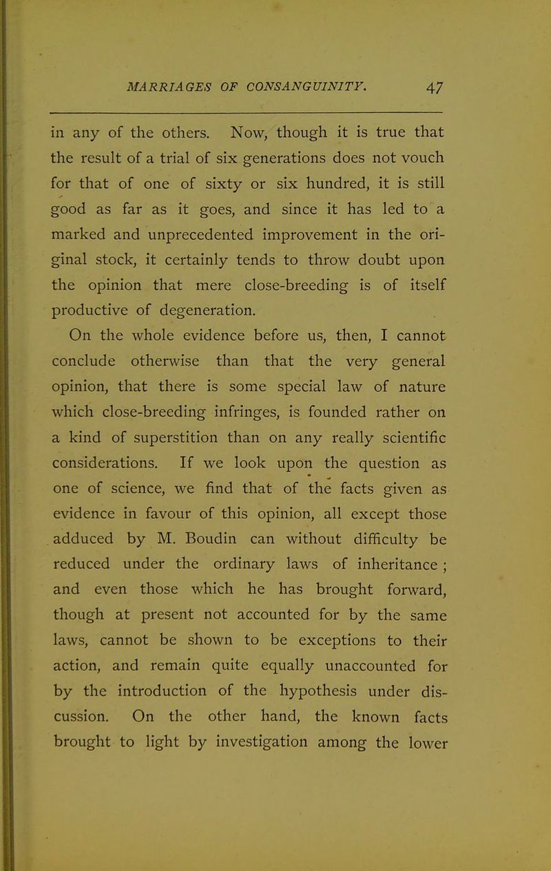 in any of the others. Now, though it is true that the result of a trial of six generations does not vouch for that of one of sixty or six hundred, it is still good as far as it goes, and since it has led to a marked and unprecedented improvement in the ori- ginal stock, it certainly tends to throw doubt upon the opinion that mere close-breeding is of itself productive of degeneration. On the whole evidence before us, then, I cannot conclude otherwise than that the very general opinion, that there is some special law of nature which close-breeding infringes, is founded rather on a kind of superstition than on any really scientific considerations. If we look upon the question as one of science, we find that of the facts given as evidence in favour of this opinion, all except those adduced by M. Boudin can without difficulty be reduced under the ordinary laws of inheritance ; and even those which he has brought forward, though at present not accounted for by the same laws, cannot be shown to be exceptions to their action, and remain quite equally unaccounted for by the introduction of the hypothesis under dis- cussion. On the other hand, the known facts brought to light by investigation among the lower