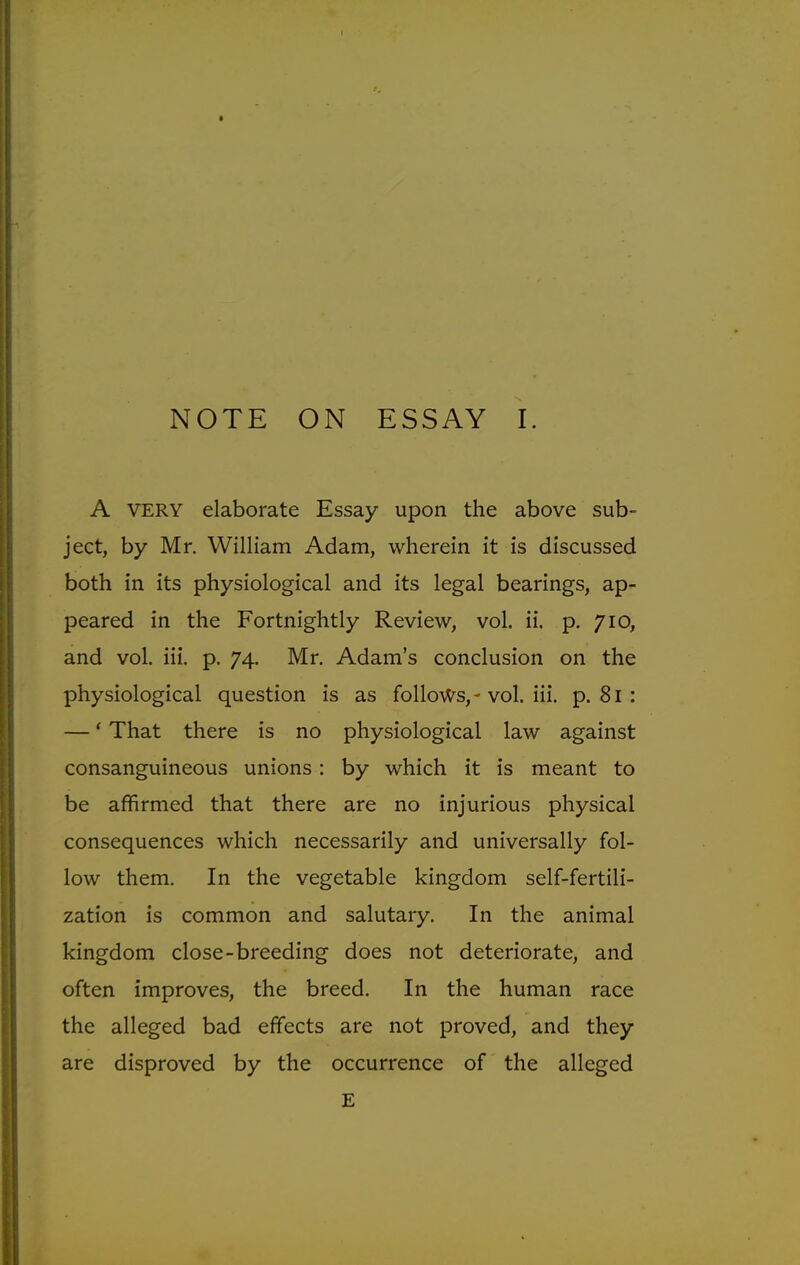 NOTE ON ESSAY I. A VERY elaborate Essay upon the above sub- ject, by Mr. William Adam, wherein it is discussed both in its physiological and its legal bearings, ap- peared in the Fortnightly Review, vol. ii. p. 710, and vol. iii. p. 74. Mr. Adam's conclusion on the physiological question is as follows,-vol. iii. p. 81 : —' That there is no physiological law against consanguineous unions : by which it is meant to be affirmed that there are no injurious physical consequences which necessarily and universally fol- low them. In the vegetable kingdom self-fertili- zation is common and salutary. In the animal kingdom close-breeding does not deteriorate, and often improves, the breed. In the human race the alleged bad effects are not proved, and they are disproved by the occurrence of the alleged E