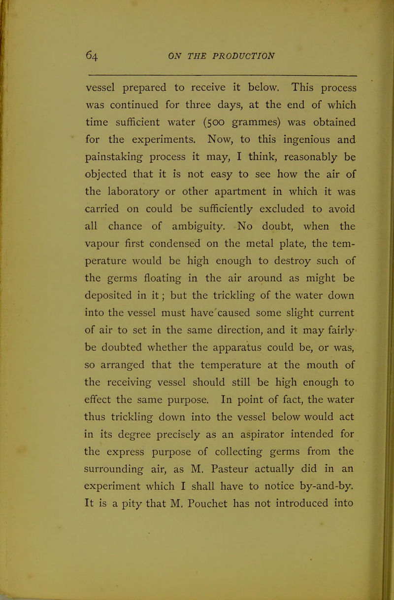 vessel prepared to receive it below. This process was continued for three days, at the end of which time sufficient water (500 grammes) was obtained for the experiments. Now, to this ingenious and painstaking process it may, I think, reasonably be objected that it is not easy to see how the air of the laboratory or other apartment in which it was carried on could be sufficiently excluded to avoid all chance of ambiguity. No doubt, when the vapour first condensed on the metal plate, the tem- perature would be high enough to destroy such of the germs floating in the air around as might be deposited in it; but the trickling of the water down into the vessel must have caused some slight current of air to set in the same direction, and it may fairly be doubted whether the apparatus could be, or was, so arranged that the temperature at the mouth of the receiving vessel should still be high enough to effect the same purpose. In point of fact, the water thus trickling down into the vessel below would act in its degree precisely as an aspirator intended for the express purpose of collecting germs from the surrounding air, as M. Pasteur actually did in an experiment which I shall have to notice by-and-by. It is a pity that M. Pouchet has not introduced into