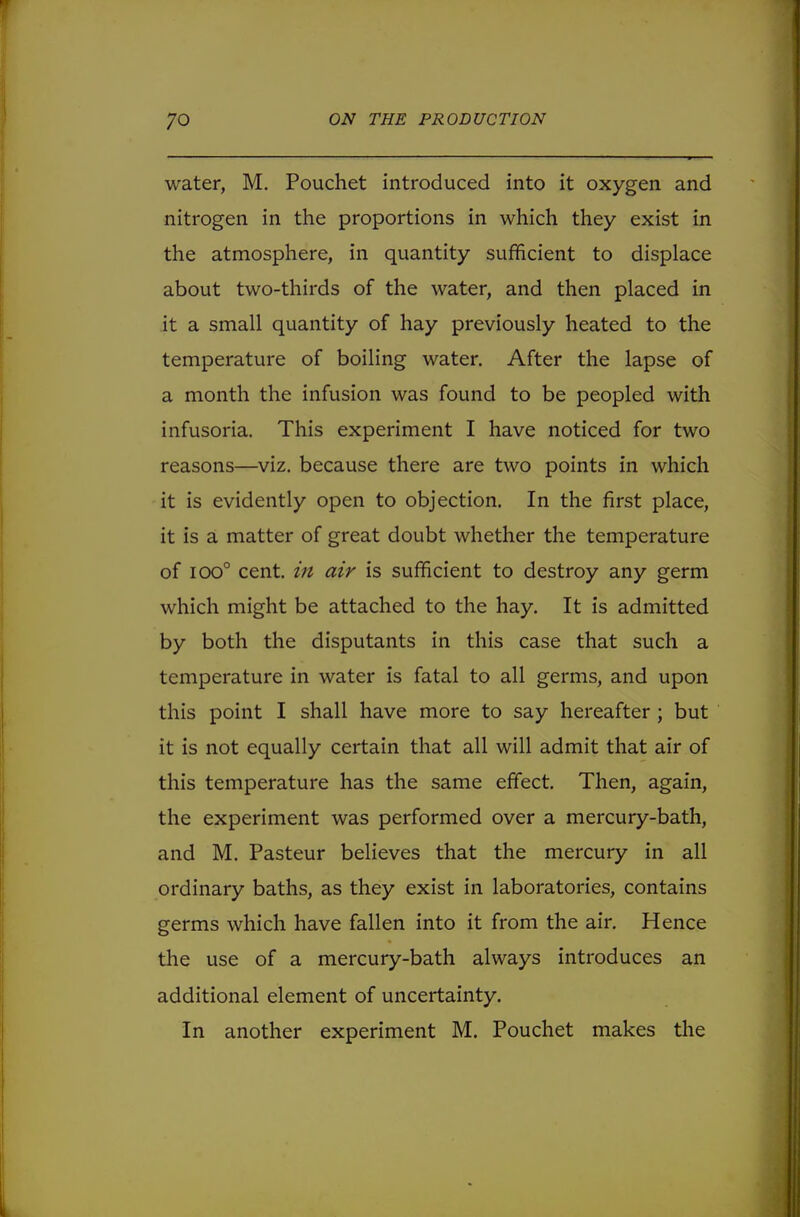 water, M. Pouchet introduced into it oxygen and nitrogen in the proportions in which they exist in the atmosphere, in quantity sufficient to displace about two-thirds of the water, and then placed in it a small quantity of hay previously heated to the temperature of boiling water. After the lapse of a month the infusion was found to be peopled with infusoria. This experiment I have noticed for two reasons—viz. because there are two points in which it is evidently open to objection. In the first place, it is a matter of great doubt whether the temperature of ioo° cent, in air is sufficient to destroy any germ which might be attached to the hay. It is admitted by both the disputants in this case that such a temperature in water is fatal to all germs, and upon this point I shall have more to say hereafter ; but it is not equally certain that all will admit that air of this temperature has the same effect. Then, again, the experiment was performed over a mercury-bath, and M. Pasteur believes that the mercury in all ordinary baths, as they exist in laboratories, contains germs which have fallen into it from the air. Hence the use of a mercury-bath always introduces an additional element of uncertainty. In another experiment M. Pouchet makes the