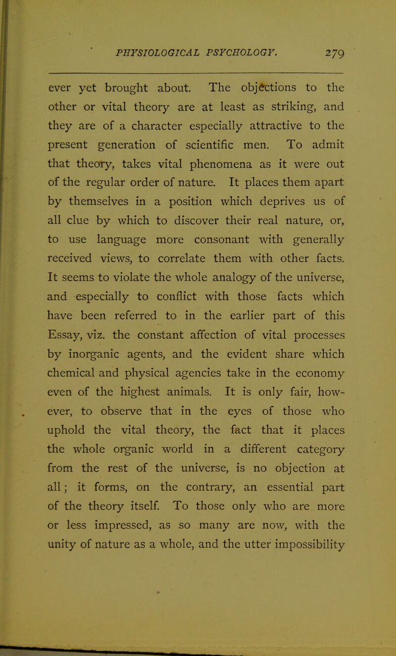 ever yet brought about. The objections to the other or vital theory are at least as striking, and they are of a character especially attractive to the present generation of scientific men. To admit that theory, takes vital phenomena as it were out of the regular order of nature. It places them apart by themselves in a position which deprives us of all clue by which to discover their real nature, or, to use language more consonant with generally received views, to correlate them with other facts. It seems to violate the whole analogy of the universe, and especially to conflict with those facts which have been referred to in the earlier part of this Essay, viz. the constant affection of vital processes by inorganic agents, and the evident share which chemical and physical agencies take in the economy even of the highest animals. It is only fair, how- ever, to observe that in the eyes of those who uphold the vital theory, the fact that it places the whole organic world in a different category from the rest of the universe, is no objection at all; it forms, on the contrary, an essential part of the theory itself. To those only who are more or less impressed, as so many are now, with the unity of nature as a whole, and the utter impossibility