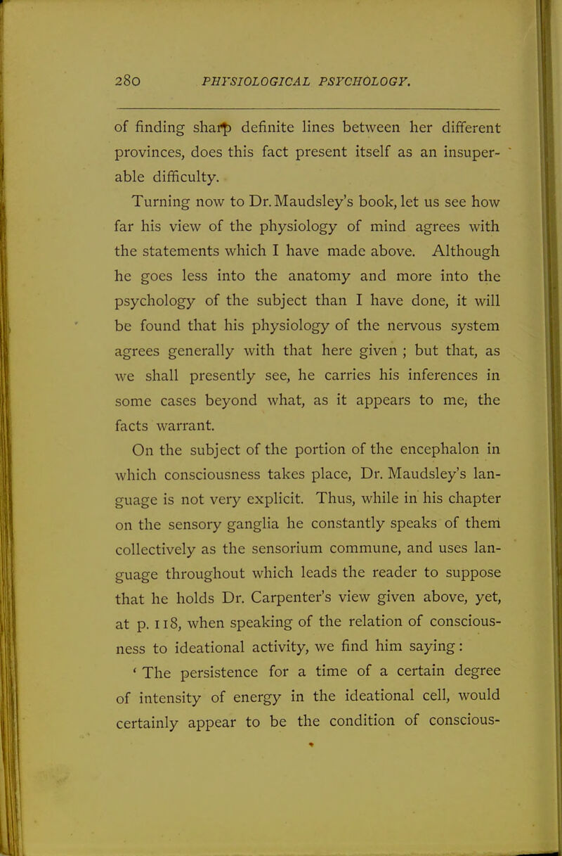 of finding shar£ definite lines between her different provinces, does this fact present itself as an insuper- able difficulty. Turning now to Dr. Maudsley's book, let us see how far his view of the physiology of mind agrees with the statements which I have made above. Although he goes less into the anatomy and more into the psychology of the subject than I have done, it will be found that his physiology of the nervous system agrees generally with that here given ; but that, as we shall presently see, he carries his inferences in some cases beyond what, as it appears to me, the facts warrant. On the subject of the portion of the encephalon in which consciousness takes place, Dr. Maudsley's lan- guage is not very explicit. Thus, while in his chapter on the sensory ganglia he constantly speaks of them collectively as the sensorium commune, and uses lan- guage throughout which leads the reader to suppose that he holds Dr. Carpenter's view given above, yet, at p. 118, when speaking of the relation of conscious- ness to ideational activity, we find him saying: ' The persistence for a time of a certain degree of intensity of energy in the ideational cell, would certainly appear to be the condition of conscious-