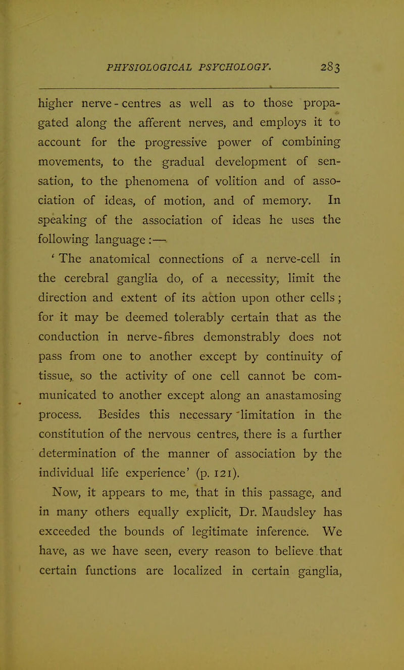 . * higher nerve - centres as well as to those propa- gated along the afferent nerves, and employs it to account for the progressive power of combining movements, to the gradual development of sen- sation, to the phenomena of volition and of asso- ciation of ideas, of motion, and of memory. In speaking of the association of ideas he uses the following language:— ' The anatomical connections of a nerve-cell in the cerebral ganglia do, of a necessity, limit the direction and extent of its action upon other cells; for it may be deemed tolerably certain that as the conduction in nerve-fibres demonstrably does not pass from one to another except by continuity of tissue,, so the activity of one cell cannot be com- municated to another except along an anastamosing process. Besides this necessary limitation in the constitution of the nervous centres, there is a further determination of the manner of association by the individual life experience' (p. 121). Now, it appears to me, that in this passage, and in many others equally explicit, Dr. Maudsley has exceeded the bounds of legitimate inference. We have, as we have seen, every reason to believe that certain functions are localized in certain ganglia,