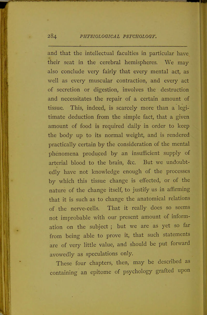 and that the intellectual faculties in particular have, their seat in the cerebral hemispheres. We may also conclude very fairly that every mental act, as well as every muscular contraction, and every act of secretion or digestion, involves the destruction and necessitates the repair of a certain amount of tissue. This, indeed, is scarcely more than a legi- timate deduction from the simple fact, that a given amount of food is required daily in order to keep the body up to its normal weight, and is rendered practically certain by the consideration of the mental phenomena produced by an insufficient supply of arterial blood to the brain, &c. But we undoubt- edly have not knowledge enough of the processes by which this tissue change is effected, or of the nature of the change itself, to justify us in affirming that it is such as to change the anatomical relations of the nerve-cells. That it really does so seems not improbable with our present amount of inform- ation on the subject ; but we are as yet so far from being able to prove it, that such statements are of very little value, and should be put forward avowedly as speculations only. These four chapters, then, may be described as containing an epitome of psychology grafted upon