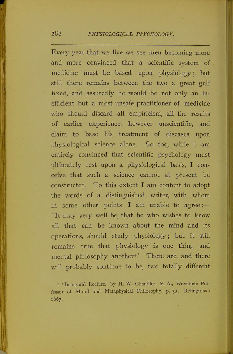 Every year that we live we see men becoming more and more convinced that a scientific system of medicine must be based upon physiology; but still there remains between the two a great gulf fixed, and assuredly he would be not only an in- efficient but a most unsafe practitioner of medicine who should discard all empiricism, all the results of earlier experience, however unscientific, and claim to base his treatment of diseases upon physiological science alone. So too, while I am entirely convinced that scientific psychology must ultimately rest upon a physiological basis, I con- ceive that such a science cannot at present be constructed. To this extent I am content to adopt the words of a distinguished writer, with whom in some other points I am unable to agree:— ' It may very well be, that he who wishes to know all that can be known about the mind and its operations, should study physiology; but it still remains true that physiology is one thing and mental philosophy anothere.' There are, and there will probably continue to be, two totally different « ' Inaugural Lecture,' by H. W. Chandler, M. A., Waynflete Pro- fessor of Moral and Metaphysical Philosophy, p. 35. Rivingtons : 1867.