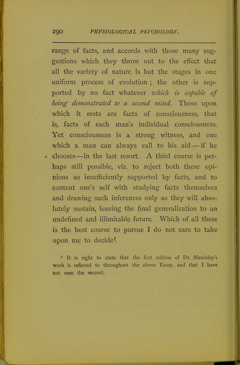 range of facts, and accords with those many sug- gestions which they throw out to the effect that all the variety of nature is but the stages in one uniform process of evolution ; the other is sup- ported by no fact whatever which is capable of being demonstrated to a second mind. Those upon which it rests are facts of consciousness, that is, facts of each man's individual consciousness. Yet consciousness is a strong witness, and one which a man can always call to his aid — if he * chooses—in the last resort. A third course is per- haps still possible, viz. to reject both these opi- nions as insufficiently supported by facts, and to content one's self with studying facts themselves and drawing such inferences only as they will abso- lutely sustain, leaving the final generalization to an undefined and illimitable future. Which of all these is the best course to pursue I do not care to take upon me to decided f It is right to state that the first edition of Dr. Maudsley's work is referred to throughout the above Essay, and that I have not seen the second.