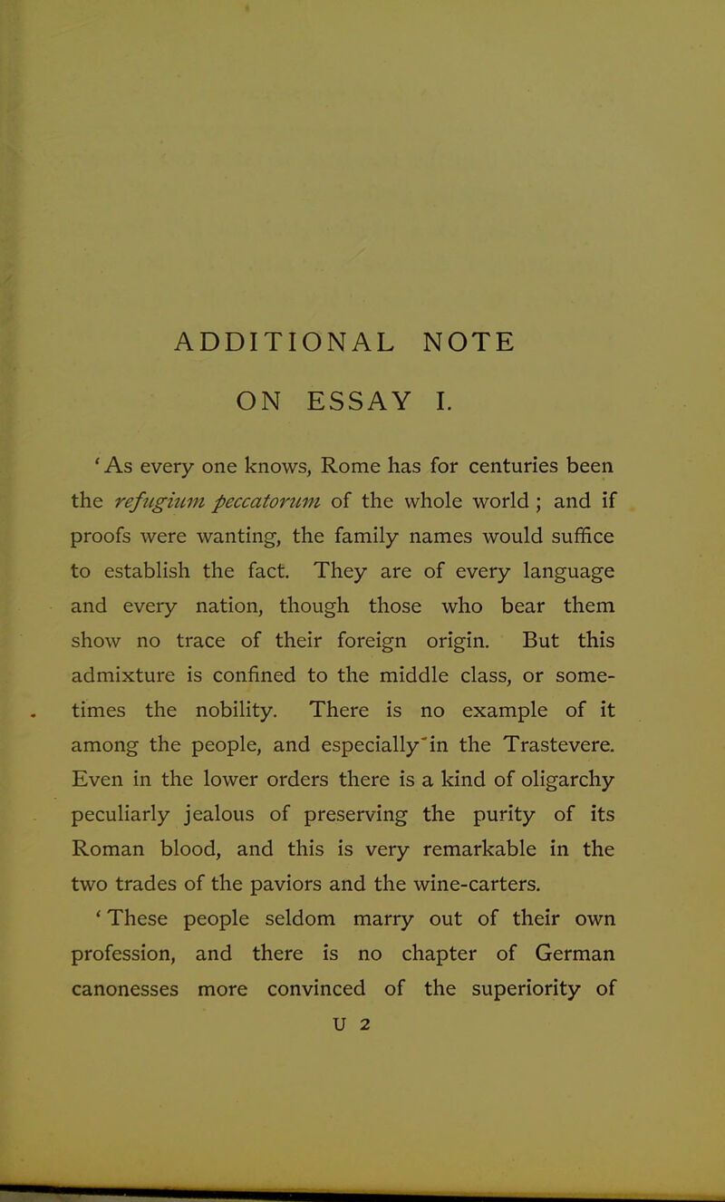 ADDITIONAL NOTE ON ESSAY I. ' As every one knows, Rome has for centuries been the refugium peccatorum of the whole world; and if proofs were wanting, the family names would suffice to establish the fact. They are of every language and every nation, though those who bear them show no trace of their foreign origin. But this admixture is confined to the middle class, or some- times the nobility. There is no example of it among the people, and especially in the Trastevere. Even in the lower orders there is a kind of oligarchy peculiarly jealous of preserving the purity of its Roman blood, and this is very remarkable in the two trades of the paviors and the wine-carters. ' These people seldom marry out of their own profession, and there is no chapter of German canonesses more convinced of the superiority of U 2