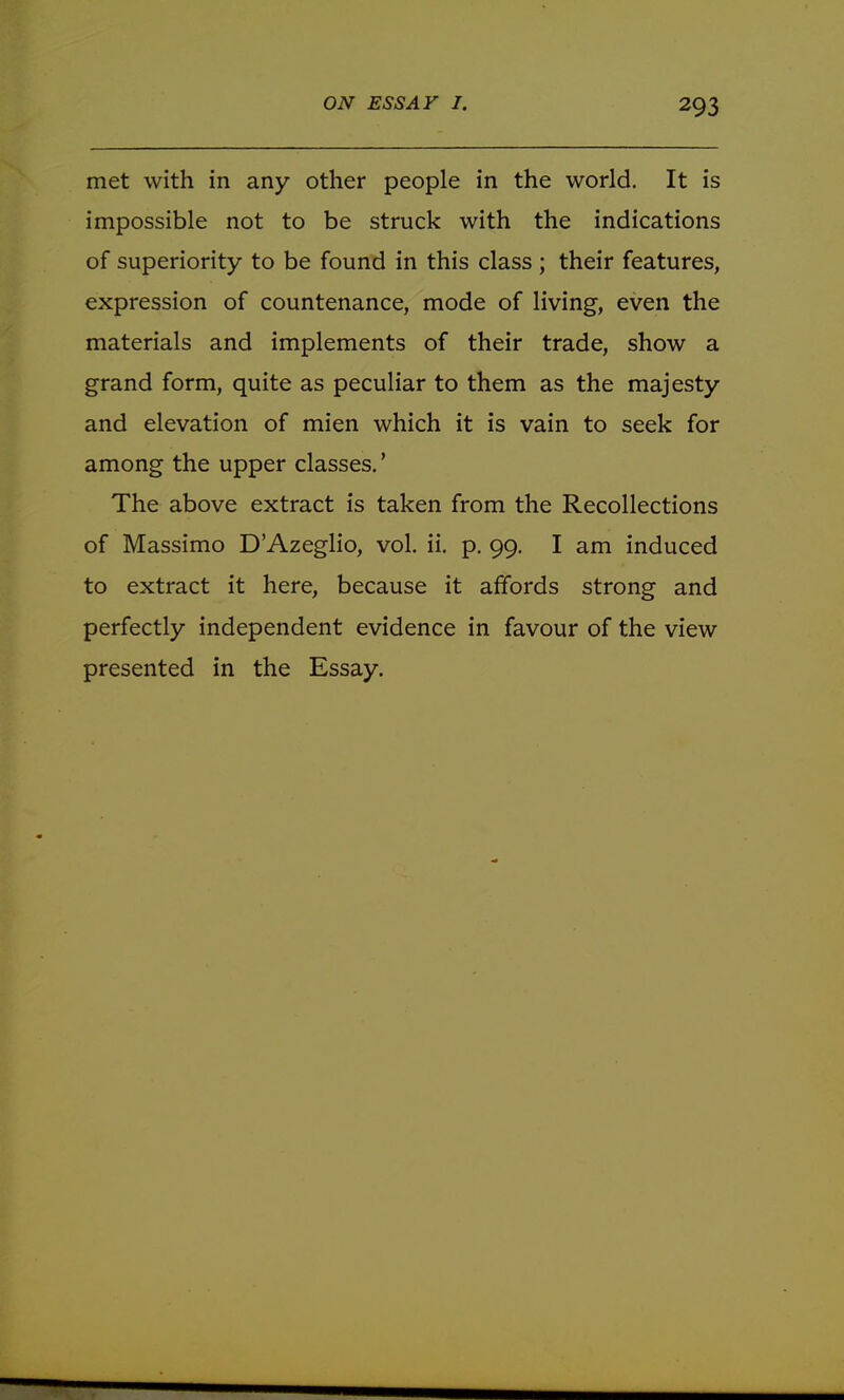 met with in any other people in the world. It is impossible not to be struck with the indications of superiority to be found in this class ; their features, expression of countenance, mode of living, even the materials and implements of their trade, show a grand form, quite as peculiar to them as the majesty and elevation of mien which it is vain to seek for among the upper classes.' The above extract is taken from the Recollections of Massimo D'Azeglio, vol. ii. p. 99. I am induced to extract it here, because it affords strong and perfectly independent evidence in favour of the view presented in the Essay.