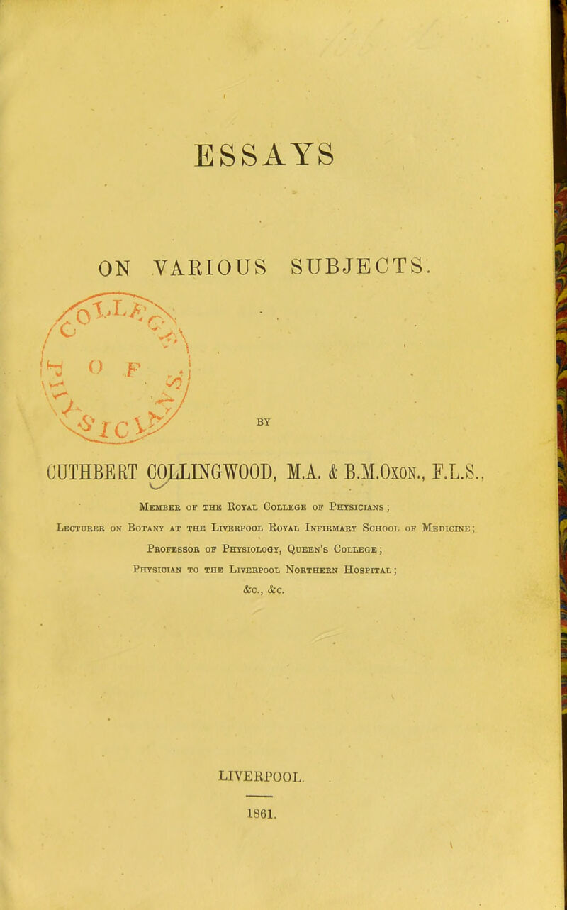 f ESSAYS ON VARIOUS SUBJECTS. CUTHBERT COLLINGWOOD. M.A. & B.M.OxoN., F.L.S. Membkb of thk Rotai. College of Physicians ; Leoturek on Botany at the Liverpool Eoyal Infibmaby School of Medicine; Professor of Physiology, Queen's College; Physician to the Liverpool Northern Hospital ; &c., &c. LIVERPOOL. 1881. \