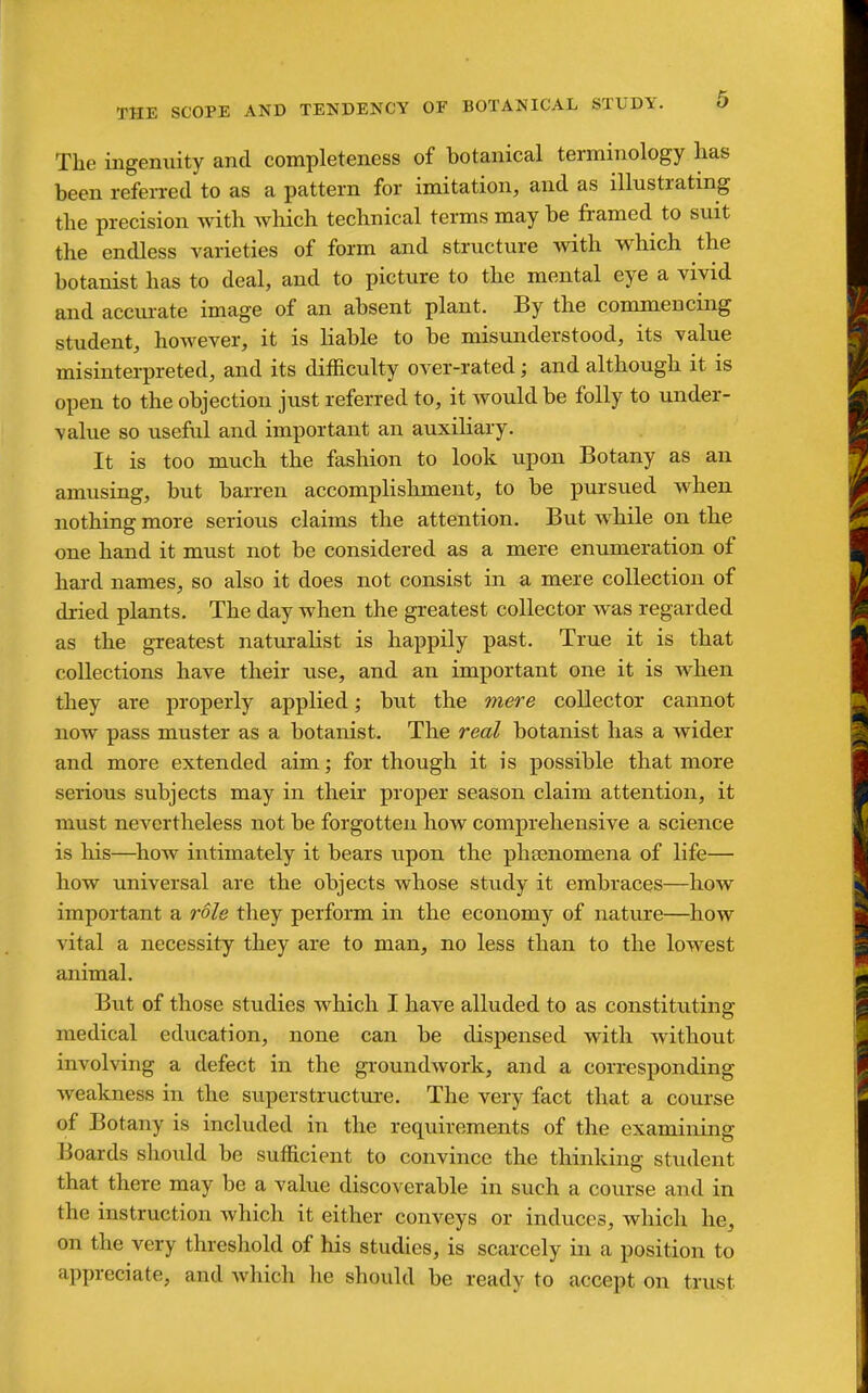 The ingenuity and completeness of botanical terminology has been referred to as a pattern for imitation, and as illustrating the precision with which technical terms may be framed to suit the endless varieties of form and structure with which the botanist has to deal, and to picture to the mental eye a vivid and accurate image of an absent plant. By the commencing student, hoAvever, it is Kable to be misunderstood, its value misinterpreted, and its difficulty over-rated; and although it is open to the objection just referred to, it would be folly to under- value so useful and important an auxiliary. It is too much the fashion to look upon Botany as an amusing, but barren accomplishment, to be pursued when nothing more serious claims the attention. But while on the one hand it must not be considered as a mere enumeration of hard names, so also it does not consist in a mere collection of dried plants. The day when the greatest collector was regarded as the greatest naturalist is happily past. True it is that collections have their use, and an important one it is when they are properly applied; but the mere collector cannot now pass muster as a botanist. The real botanist has a wider and more extended aim; for though it is possible that more serious subjects may in their proper season claim attention, it must nevertheless not be forgotten how comprehensive a science is his—^how intimately it bears upon the phsenomena of life— how universal are the objects whose study it embraces—how important a role they perform in the economy of nature—how vital a necessity they are to man, no less than to the lowest animal. But of those studies which I have alluded to as constituting medical education, none can be dispensed with without involving a defect in the groundwork, and a corresponding weakness in the siiperstructure. The very fact that a course of Botany is included in the requirements of the examining Boards should be sufficient to convince the thinking student that there may be a value discoverable in such a course and in the instruction which it either conveys or induces, which he, on the very threshold of his studies, is scarcely in a position to appreciate, and Avhich lie should be ready to accept on trust