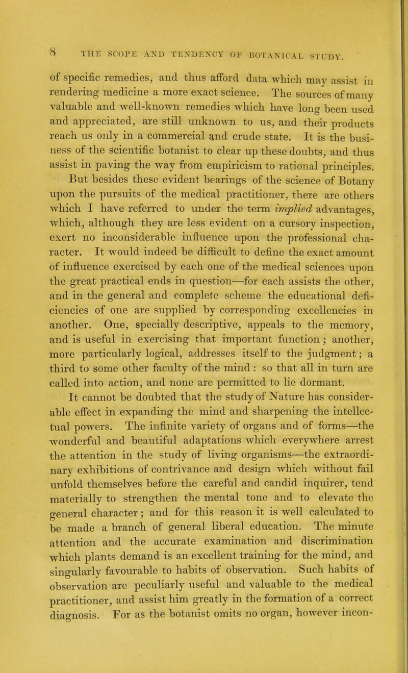 of specific remedies, and thus afford data which may assist in rendering medicine a more exact science. The sources of many valuable and well-known remedies which have long been used and appreciated, are still unknown to us, and their products reach us only in a commercial and crude state. It is the busi- ness of the scientific botanist to clear up these doubts, and thus assist in paving the way from empiricism to rational principles. But besides these evident bearings of the science of Botany upon the pursuits of the medical practitioner, there are others which I have referred to under the term implied advantages, which, although they are less evident on a cursory inspection, exert no inconsiderable influence upon the professional cha- racter. It would indeed be difficult to define the exact amount of influence exercised by each one of the medical sciences upon the great practical ends in question—for each assists the other, and in the general and complete scheme the educational defi- ciencies of one are supplied by corresponding excellencies in another. One, specially descriptive, appeals to the memory, and is useful in exercising that important function; another, more particularly logical, addresses itself to the judgment a third to some other faculty of the mind : so that all in turn are called into action, and none are permitted to lie dormant. It cannot be doubted that the study of Nature has consider- able efiect in expanding the mind and sharpening the intellec- tual powers. The infinite variety of organs and of forms—the wonderful and beautiful adaptations which everywhere arrest the attention in the study of living organisms—the extraordi- narv exhibitions of contrivance and design which without fail unfold themselves before the careful and candid inquirer, tend materially to strengthen the mental tone and to elevate the general character; and for this reason it is well calculated to be made a branch of general liberal education. The minute attention and the accurate examination and discrimination which plants demand is an excellent training for the mind, and singularly favourable to habits of observation. Such habits of observation are peculiarly useful and valuable to the medical practitioner, and assist him greatly in the formation of a correct diagnosis. For as the botanist omits no organ, however incon-