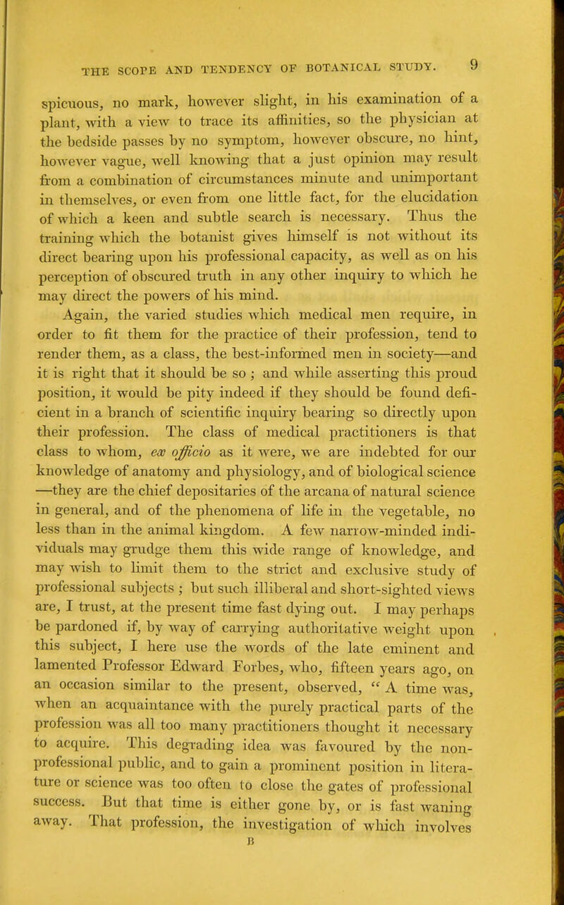 spicuous, no mark, however slight, in his examination of a plant, with a view to trace its affinities, so the physician at the bedside passes by no symptom, however obscure, no hint, hoAvever vague, well knowing that a just opinion may result from a combination of circumstances minute and unimportant in themseh^es, or even from one little fact, for the elucidation of which a keen and subtle search is necessary. Thus the training which the botanist gives liimself is not without its direct bearing upon his professional capacity, as well as on his perception of obscuj-ed truth in any other inquiry to which he may direct the powers of his mind. Again, the varied studies which medical men require, in order to fit them for the practice of their profession, tend to render them, as a class, the best-informed men in society—and it is right that it should be so ; and while asserting this proud position, it wotild be pity indeed if they should be found defi- cient in a branch of scientific inquiry bearing so directly upon their profession. The class of medical practitioners is that class to whom, ew officio as it were, we are indebted for our knowledge of anatomy and physiology, and of biological science —they are the chief depositaries of the arcana of natural science in general, and of the phenomena of life in the vegetable, no less than in the animal kingdom. A few narrow-minded indi- viduals may grudge them this wide range of knowledge, and may wish to limit them to the strict and exclusive study of professional subjects ; but such illiberal and short-sighted views are, I trust, at the present time fast dying out. I may perhaps be pardoned if, by way of carrying authoritative weight upon this subject, I here use the words of the late eminent and lamented Professor Edward Forbes, who, fifteen years ago, on an occasion similar to the present, observed,  A time was, when an acquaintance with the purely practical parts of the profession was all too many practitioners thought it necessary to acquire. This degrading idea was favoured by the non- professional public, and to gain a prominent position in litera- ture or science was too often to close the gates of professional success. But that time is either gone by, or is fast waning away. That profession, the investigation of which involves B ■ ■ ■