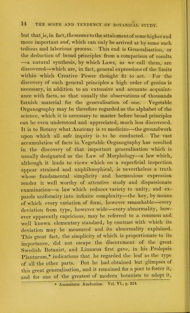 but that_is,in fact, ^7? emea!«s to the attainment of some higher and more important end, which can only be arrived at by some such tedious and laborious process. This end is Generalisation, or the deduction of broad principles from a comparison of results —a natural synthesis, by which Laws, as we call them, are discovered—which are, in fact, general expressions of the limits within which Creative Power thought fit to act. For the discovery of such general principles a high order of genius is necessary, in addition to an extensive and accurate acquaint- ance with facts, so that usually the observations of thousands furnish material for the generalisation of one. Vegetable Organography may be therefore regarded as the alphabet of the science, which it is necessary to master before broad principles can be even understood and appreciated, much less discovered. It is to Botany what Anatomy is to medicine—the groundwork upon which all safe inquiry is to be conducted. The vast accumulation of facts in Vegetable Organography has resulted in the discovery of that important generalisation which is visiially designated as the Law of Morphology—a law which, although it leads to views which on a suj)erficial inspection appear strained and unphilosophical, is nevertheless a truth whose fundamental simplicity and harmonious expression render it well worthy of attentive study and dispassionate examination—a law which reduces variety to unity, and ex- pands uniformity into infinite complexity—the key, by means of which every variation of form, however remarkable—every deviation from type, however wide—every abnormality, how- ever apparently capricious, may be referred to a common and well known elementary standard, by contrast with which its deviation may be measured and its abnormality explained. This great fact, the simplicity of which is proportionate to its importance, did not escape the discernment of the great Swedish Botanist, and Limiseus first gave, in his Prolepsis Plantarum,* indications that he regarded the leaf as the type of all the other parts. But he had obtained but ghmpses of this great generalisation, and it remained for a poet to foster it, and for one of the greatest of modern botanists to adopt it, * Amoenitates Acadcmicae. Vol. VI., p. 324.