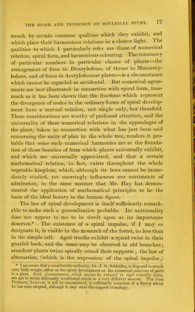 Struck by certain constant qualities which they exhibit, and which place their harmonious relations in a clearer light. The qualities to which I particularly refer are those of numerical relation, spiral form, and harmonious coloiiring. The constancy of particular numbers in particular classes of plants—the an-angement of fives in Dicotyledons, of threes in Monocoty- ledons, and of fours in Acotyledonous plants—^is a circumstance which cannot be regarded as accidental. But numerical agree- ments are best illustrated in connection with spiral form, inas- much as it has been shown that the fractions which represent the divergence of nodes in the ordinary forms of spiral develop- ment have a mutual relation, not single only, but threefold. These considerations are worthy of profound attention, and the universality of these numerical relations in the appendages of the plant, taken in connection with what has just been said concerning the unity of plan in the whole tree, renders it pro- bable that some such numerical harmonies are at the founda- tion of those beauties of form which plants miiversally exhibit, and which are universally appreciated, and that a certain mathematical relation, in fact, exists throughout the whole vegetable kingdom, which, although its laws cannot be imme- diately studied, yet unerringly influences our sentiments of admiration, in the same manner that Mr. Hay has demon- strated the application of mathematical principles to be the basis of the ideal beauty in the human figure. The law of spiral development is itself sufficiently remark- able to make such a generalisation probable. Its universality does not appear to me to be dwelt upon as its importance deserves.* The existence of a spiral impulse, if I may so designate it, is visible in the monarch of the forest, no less than in the simple cell. Aged trunks exhibit a spiral twist in their gnarled bark, and the same may be observed in old branches; scandent plants tvidne spirally round their supports ; the law of alternation, (which is the expression of the spiral impulse,) * I am aware that a considerable authority, Dr. J. M. Schleiden, is disposed to attach very little weight either to the spiral development or the numerical relations of parts in a plant. Such circumstances, which cannot be reduced to rigid scientific rules, are apt to strike differently constituted minds in a very different manner. The Jena Professor, however, it will bo remembered, is sufficiently tenacious of a theory which he has once adopted, although it may want the support of analogy. C