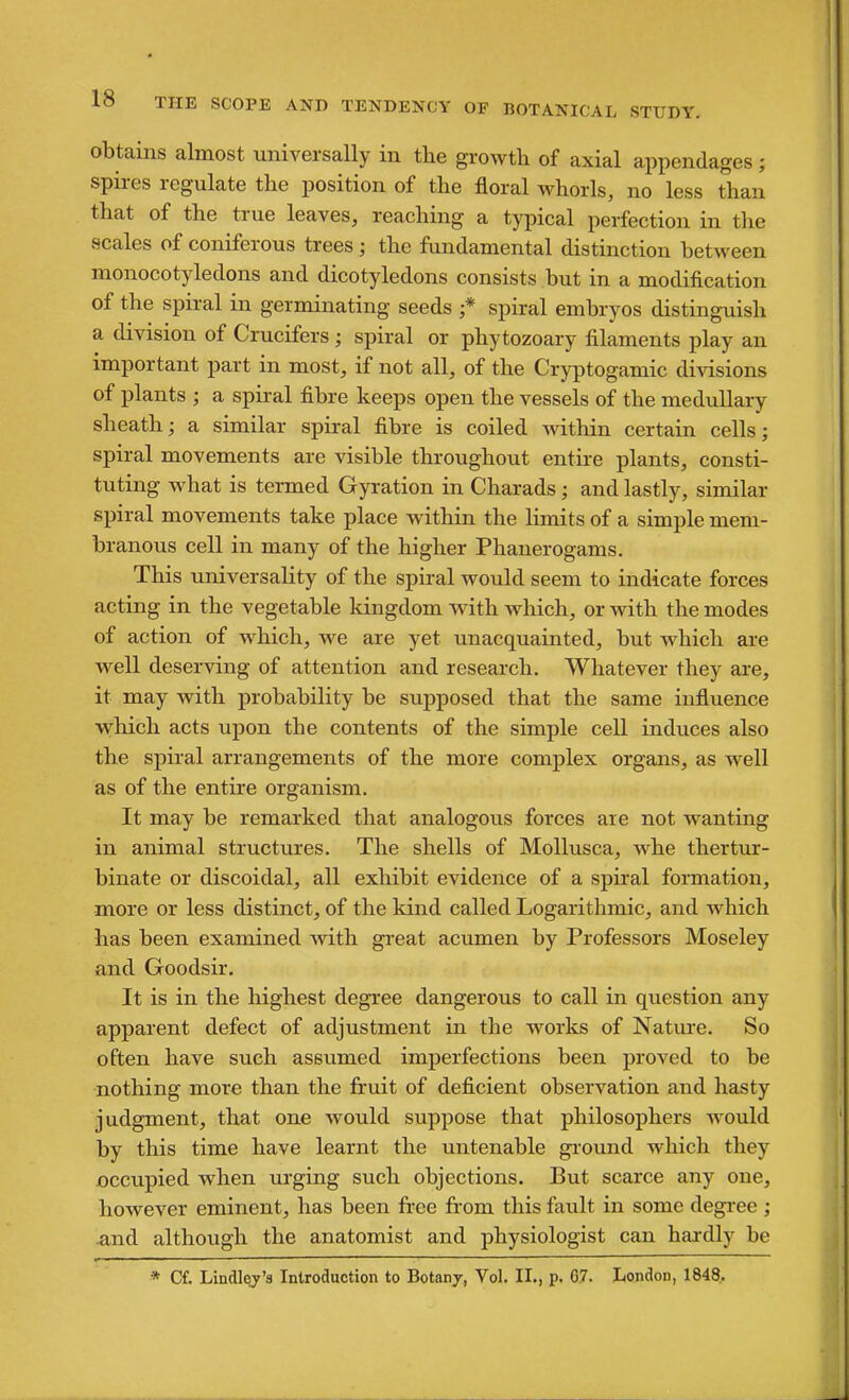 obtains almost universally in the growth of axial appendages ; spii-es regulate the position of the floral whorls, no less than that of the true leaves, reaching a typical perfection in tlie scales of coniferous trees; the fundamental distinction between monocotyledons and dicotyledons consists but in a modification of the spiral in germinating seeds ;* spiral embryos distinguish a division of Crucifers ; spiral or phytozoary filaments play an important part in most, if not all, of the Cryptogamic divisions of plants ; a spiral fibre keeps open the vessels of the meduUary sheath; a similar spiral fibre is coiled within certain cells; spiral movements are visible throughout entu-e plants, consti- tuting what is termed Gyration in Charads; and lastly, similar spiral movements take place within the Hmits of a simple mem- branous cell in many of the higher Phanerogams. This universality of the spiral would seem to indicate forces acting in the vegetable kingdom Avith which, or with the modes of action of which, we are yet unacquainted, but which are well deserving of attention and research. Whatever they are, it may with probability be supposed that the same influence which acts upon the contents of the simple cell induces also the spiral arrangements of the more complex organs, as well as of the entire organism. It may be remarked that analogous forces are not wanting in animal structures. The shells of MoUusca, whe thertur- binate or discoidal, all exhibit evidence of a spiral formation, more or less distinct, of the kind called Logarithmic, and which has been examined with great acumen by Professors Moseley and Goodsir. It is in the highest degree dangerous to call in question any apparent defect of adjustment in the works of Nature. So often have such assumed imperfections been proved to be nothing more than the fruit of deficient observation and hasty judgment, that one would suppose that philosophers would by this time have learnt the untenable ground which they occupied when urging such objections. But scarce any one, however eminent, has been free from this fault in some degree ; and although the anatomist and physiologist can hardly be * Cf. Lindl^'3 Introduction to Botanj, Vol, II., p. 67. London, 1848.