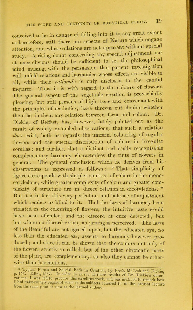 conceived to be in danger of falling into it to any great extent as heretofore, still there are aspects of Nature which engage attention, and whose relations are not apparent without special study. A rising doubt concerning any special adjustment not at once obvious should be sufficient to set the philosophical mind musing, with the persuasion that patient investigation will unfold relations and harmonies whose effects are visible to all, while their rationale is only disclosed to the candid inquirer. Thus it is with regard to the colours of flowers. The general aspect of the vegetable creation is proverbially pleasing, but still persons of high taste and conversant with the principles of aesthetics, have thi-own out doubts whether there be in them any relation between form and colour. Dr. Dickie, of Belfast, has, however, lately pointed out as the result of widely extended observations, that such a relation does exist, both as regards the uniform colouiing of regular flowers and the special distribution of colour in irregular corollas; and further, that a distinct and easily recognisable complementary harmony characterises the tints of flowers in general. The general conclusion which he derives from his ■ observations is expressed as follows :— That simplicity of figure corresponds with simpler contrast of colour in the mono- cotyledons, while greater complexity of colour and greater com- plexity of structure are in direct relation in dicotyledons.* But it is in fact this very perfection and balance of adjustment which renders us blind to it. Had the laws of harmony been violated in the colouring of flowers, the intuitive taste would have been ofiended, and the discord at once detected; but but where no discord exists, no jarring is perceived. The laws of the Beautiful are not agi-eed upon, but the educated eye, no less than the educated ear, assents to harmony however pro- duced ; and since it can be shown that the colours not only of the flower, strictly so called, but of the other chromatic parts of the plant, are complementary, so also they cannot be other- wise than harmonious. * Typical Forma and Special Ends in Creation, by Profs. McCosh and Dickie p. 153. Edin., 1857. In order to arrive at these results of Dr. Dickie's obser- vations, I was led to procure this excellent work, and was gratified to remark how 1 had unknowingly regarded some of the subjects referred to in the present lecturo trom the same point of view as the learned authors.