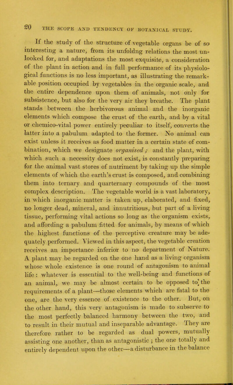 If the Study of the structure of vegetable organs be of so interesting a nature, from its unfoldng relations the most un- looked for, and adaptations the most exquisite, a consideration of the plant in action and in full performance of its physiolo- gical functions is no less important, as illustrating the remark- able position occupied by vegetables in the organic scale, and the entire dependence upon them of animals, not only for subsistence, but also for the very air they breathe. The plant stands between the herbivorous animal and the morganic elements which compose the crust of the earth, and by a vital or chemico-vital power entirely peculiar to itself, converts the latter into a pabulum adapted to the former. No animal can exist unless it receives as food matter in a certain state of com- bination, which we designate organised; and the plant, with which such a necessity does not exist, is constantly preparing for the animal vast stores of nutriment by taking up the simple elements of which the earth's crust is composed, and combining them into ternary and quarternary compounds of the most complex description. The vegetable world is a vast laboratory, in which inorganic matter is taken up, elaborated, and fixed, no longer dead, mineral, and innutritions, but part of a living tissue, performing vital actions so long as the organism exists, and affording a pabu.lum fitted for animals, by means of which the highest functions of the perceptive creature may be ade- quately performed. Viewed in this aspect, the vegetable creation receives an importance inferior to no department of Nature. A plant may be regarded on the one hand as a Hving organism whose whole existence is one round of antagonism to animal life : whatever is essential to the well-being and fimctions of an animal, we may be almost certain to be opposed to] the requirements of a plant—those elements which are fatal to the one, are the very essence of existence to the other. But, on the other hand, this very antagonism is made to subserve to the most perfectly balanced harmony between the two, and to result in their mutual and inseparable advantage. They are therefore rather to be regarded as dual powers, mutually assisting one another, than as antagonistic; the one totally and entirely dependent upon the other—a disturbance in the balance