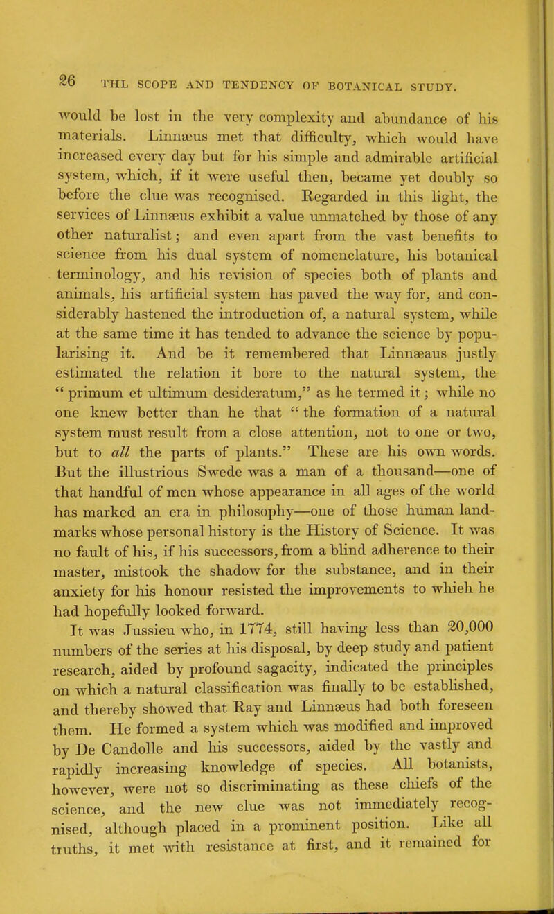 would be lost in the very complexity and abundance of his materials. Linneeus met that difficulty, which would have increased every day but for his simple and admirable artificial system, which, if it were useful then, became yet doubly so before the clue was recognised. Regarded in this light, the services of Linneeus exhibit a value unmatched by those of any other naturalist; and even apart from the vast benefits to science from his dual system of nomenclature, his botanical terminology, and his revision of species both of plants and animals, his artificial system has paved the way for, and con- siderably hastened the introduction of, a natural system, while at the same time it has tended to advance the science by popu- larising it. And be it remembered that Linnseaus justly estimated the relation it bore to the natural system, the  primum et ultimimi desideratum, as he termed it; while no one knew better than he that  the formation of a natural system must result from a close attention, not to one or two, but to all the parts of plants. These are his oavu words. But the illustrious Swede was a man of a thousand—one of that handful of men whose appearance in all ages of the world has marked an era in philosophy—one of those human land- marks whose personal history is the History of Science. It was no fault of his, if his successors, from a blind adherence to their master, mistook the shadoAv for the substance, and in their anxiety for his honour resisted the improvements to which he had hopefully looked forward. It was Jussieu who, in 1774, still having less than 20,000 numbers of the series at his disposal, by deep study and patient research, aided by profound sagacity, indicated the principles on which a natural classification was finally to be estabhshed, and thereby showed that Ray and Linnseus had both foreseen them. He formed a system which was modified and improved by De Candolle and his successors, aided by the vastly and rapidly increasing knowledge of species. All botanists, however, were not so discriminating as these chiefs of the science, and the new clue was not immediately recog- nised, although placed in a prominent position. Like all truths, it met with resistance at first, and it remained for