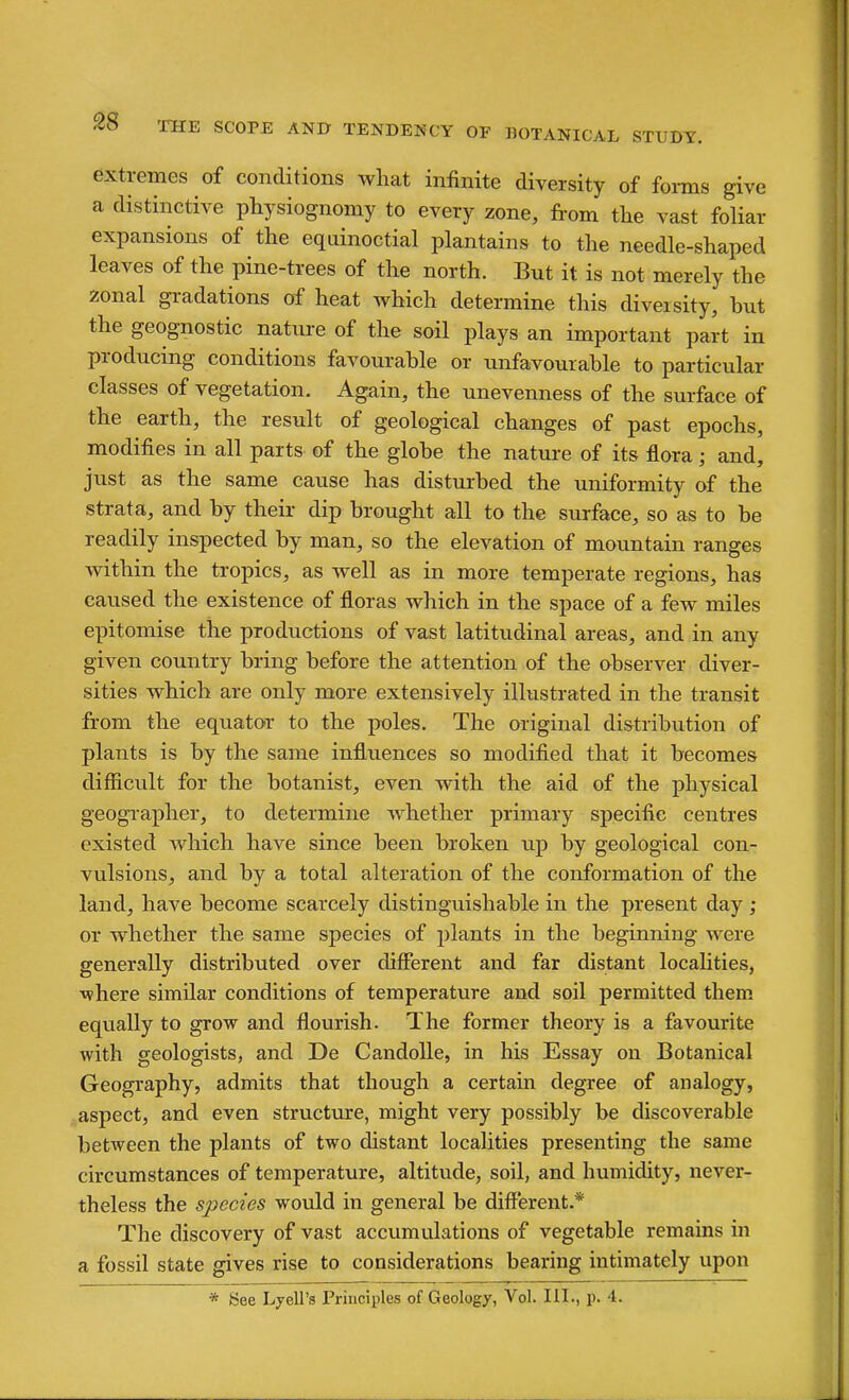 extremes of conditions what infinite diversity of forms give a distinctive physiognomy to every zone, from the vast foliar expansions of the eqainoctial plantains to the needle-shaped leaves of the pine-trees of the north. But it is not merely the zonal gradations of heat which determine this diversity, but the geognostic nature of the sail plays an important part in producing conditions favourable or unfavourable to particular classes of vegetation. Again, the unevenness of the surface of the earth, the result of geological changes of past epochs, modifies in all parts of the globe the nature of its flora; and, just as the same cause has disturbed the uniformity of the strata, and by their dip brought all to the surface, so as to be readily inspected by man, so the elevation of mountain ranges within the tropics, as well as in more temperate regions, has caused the existence of floras which in the space of a few miles epitomise the productions of vast latitudinal areas, and in any given country bring before the attention of the observer diver- sities which are only more extensively illustrated in the transit from the equator to the poles. The original distribution of plants is by the same influences so modified that it becomes difficult for the botanist, even with the aid of the physical geographer, to determine whether primary specific centres existed which have since been broken up by geological con- vulsions, and by a total alteration of the conformation of the land, have become scarcely distinguishable in the present day ; or whether the same species of plants in the beginning were generally distributed over different and far distant localities, •where similar conditions of temperature and soil permitted them equally to grow and flourish. The former theory is a favourite with geologists, and De CandoUe, in his Essay on Botanical Geography, admits that though a certain degree of analogy, aspect, and even structure, might very possibly be discoverable between the plants of two distant localities presenting the same circumstances of temperature, altitude, soil, and humidity, never- theless the species would in general be different.* The discovery of vast accumulations of vegetable remains in a fossil state gives rise to considerations bearing intimately upon * See Lyell's Principles of Geology, Vol. HI., p. 4.