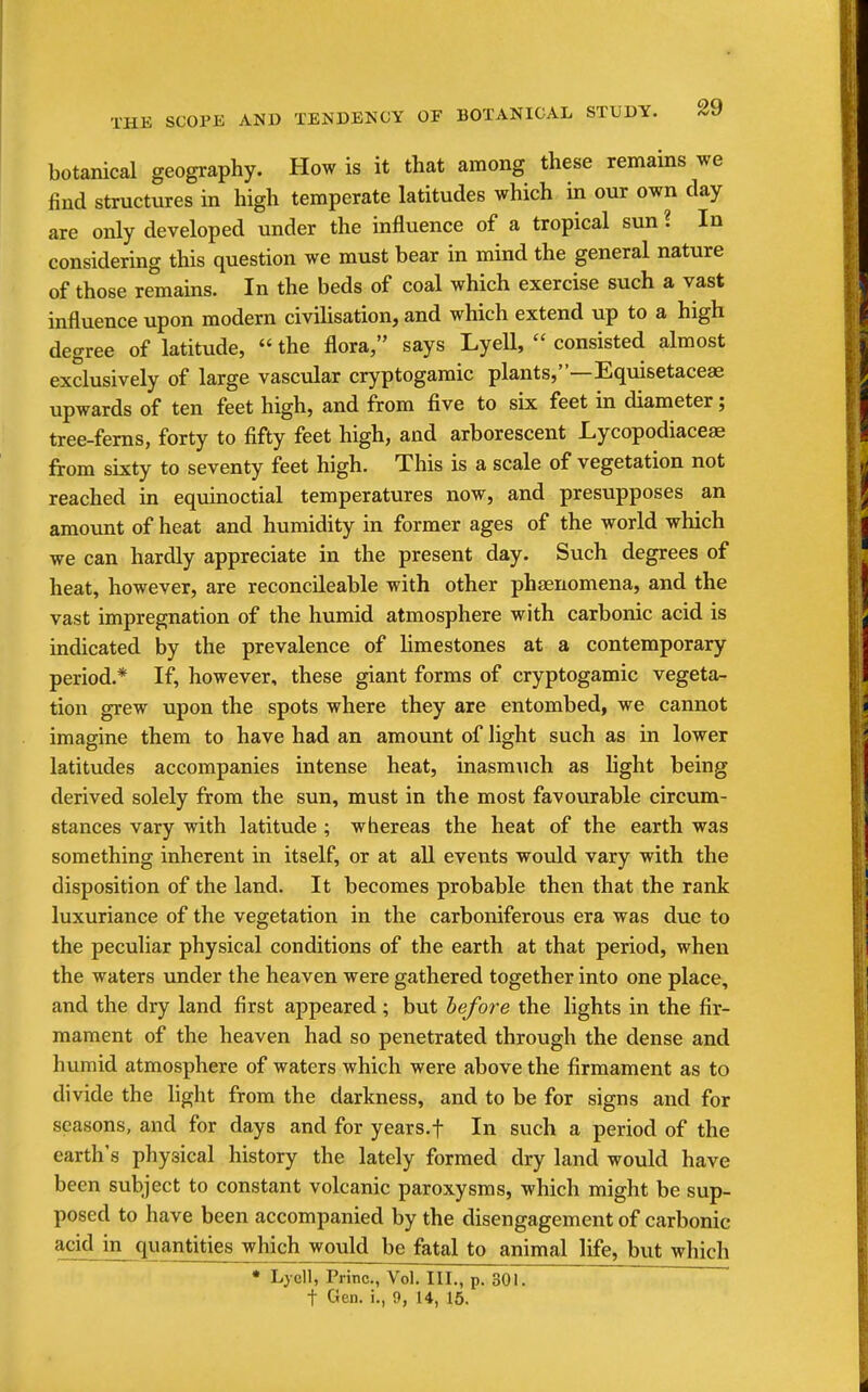 botanical geography. How is it that among these remains we find structures in high temperate latitudes which in our own day are only developed under the influence of a tropical sun ? In considering this question we must bear in mind the general nature of those remains. In the beds of coal which exercise such a vast influence upon modern civilisation, and which extend up to a high degree of latitude,  the flora, says Lyell,  consisted almost exclusively of large vascidar cryptogamic plants,—Equisetaceae upwards of ten feet high, and from five to six feet in diameter; tree-ferns, forty to fifty feet high, and arborescent Lycopodiaceae from sixty to seventy feet high. This is a scale of vegetation not reached in equinoctial temperatures now, and presupposes an amount of heat and humidity in former ages of the world which we can hardly appreciate in the present day. Such degrees of heat, however, are reconcileable with other phaenomena, and the vast impregnation of the humid atmosphere with carbonic acid is indicated by the prevalence of limestones at a contemporary period.* If, however, these giant forms of cryptogamic vegeta- tion grew upon the spots where they are entombed, we cannot imagine them to have had an amount of light such as in lower latitudes accompanies intense heat, inasm\ich as light being derived solely from the sun, must in the most favourable circum- stances vary with latitude ; whereas the heat of the earth was something inherent in itself, or at all events would vary with the disposition of the land. It becomes probable then that the rank luxuriance of the vegetation in the carboniferous era was due to the peculiar physical conditions of the earth at that period, when the waters vmder the heaven were gathered together into one place, and the dry land first appeared; but before the lights in the fir- mament of the heaven had so penetrated through the dense and humid atmosphere of waters which were above the firmament as to divide the hght from the darkness, and to be for signs and for seasons, and for days and for years.f In such a period of the earth's physical history the lately formed dry land would have been subject to constant volcanic paroxysms, which might be sup- posed to have been accompanied by the disengagement of carbonic ^■■i quantities which would be fatal to animal life, but which • Lyell, Princ, Vol. III., p. 30L ~~ t Gen. i., 9, 14, 15.