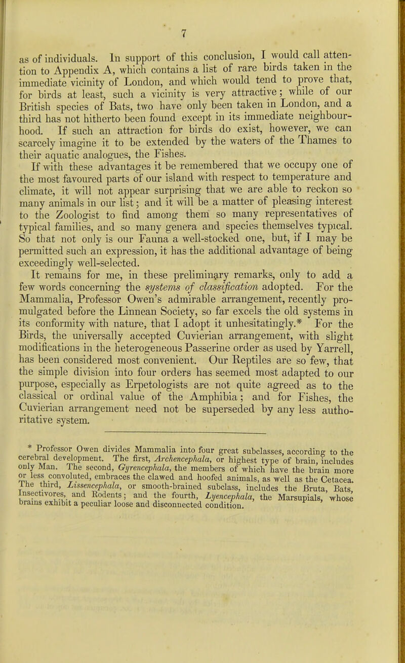 as of individuals. In support of this conclusion, I would call atten- tion to Appendix A, which contains a list of rare birds taken m the immediate vicinity of London, and which would tend to prove that, for birds at least, such a vicinity is very attractive; while of our British species of Bats, two have only been taken in London, and a third has not hitherto been found except in its immediate neighbour- hood. If such an attraction for birds do exist, however, we can scarcely imagine it to be extended by the waters of the Thames to their aquatic analogues, the Fishes. K with these advantages it be remembered that we occupy one of the most favoured parts of our island with respect to temperature and climate, it will not appear surprising that we are able to reckon so many animals in our hst; and it will be a matter of pleasing interest to the Zoologist to find among them so many representatives of typical famihes, and so many genera and species themselves typical. So that not only is our Fauna a well-stocked one, but, if I may be permitted such an expression, it has the additional advantage of being exceedingly well-selected. It remains for me, in these prelimin^iry remarks, only to add a few words concerning the systems of classification adopted. For the Mammalia, Professor Owen's admirable arrangement, recently pro- mulgated before the Linnean Society, so far excels the old systems in its conformity with nature, that I adopt it unhesitatingly.* For the Birds, the universally accepted Cuvierian arrangement, with slight modifications in the heterogeneous Passerine order as used by Yarrell, has been considered most convenient. Our Reptiles are so few, that the simple division into four orders has seemed most adapted to our purpose, especially as Erpetologists are not quite agreed as to the classical or ordinal value of the Amphibia; and for Fishes, the Cuvierian arrangement need not be superseded by any less autho- ritative system. Professor Owen divides Mammalia into four great subclasses, according to the cerebral development. The first, Archencephala, or highest type of brain, includes only Man. The second, Gyrencephala, the members of which have the brain more or less convoluted, embraces the clawed and hoofed animals, as well as the Cetacea. Ihe third, Lissencephala, or smooth-brained subclass, includes the Bruta, Bats hrnf!'''°'v.'l'-*^°'^ Rodents; and the fourth, Lyencephala, the Marsupials, whose Drams exhibit a peculiar loose and disconnected condition.