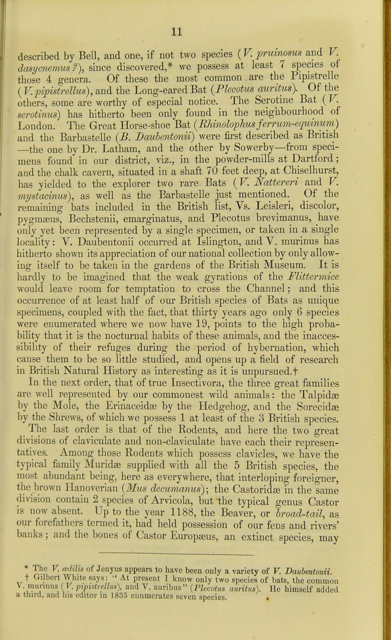 described by Bell, and one, if not two species (V. prmnosus and V. dasi/cnemusf), since discovered,* we possess at least 7 species ot those 4 genera. Of these the most common.are the Pipistrelle ( V. pipistrellus), and the Long-eared Bat (Flecotus auritus). Of the others, some are worthy of especial notice. The Serotine Bat (V. serotinus) has hitherto been only found in the neighbourhood of London. The Great Horse-shoe Bat {EMnolophus ferrum-equinum) and the Barbastelle (B. Daubentmii) were first described as Bntish —the one by Dr. Latham, and the other by Sowerby—from speci- mens found in our district, viz., in the powder-mills at Dartford; and the chalk cavern, situated in a shaft 70 feet deep, at Chiselhurst, has yielded to the explorer two rare Bats (F. Nattereri and V. mystadnus), as well as the Barbastelle just mentioned. Of the remaining bats included in the British list, Vs. Leisleri, discolor, pygmaeus, Bechstenii, emarginatus, and Plecotus brevimanus, have only yet been represented by a single specimen, or taken in a single locality: V. Daubentonii occurred at Islington, and V. murinus has hitherto shown its appreciation of our national collection by only allow- ing itself to be taken in the gardens of the British Museum. It is hardly to be imagined that the weak gyrations of the Flitteronice would leave room for temptation to cross the Channel; and this occurrence of at least half of our British species of Bats as unique specimens, coupled with the fact, that thirty years ago only 6 species were enumerated where we now have 19, points to the high proba- bility that it is the nocturnal habits of these animals, and the inacces- sibility of their refuges during the period of hybernation, which cause them to be so little studied, and opens up a field of research in British Natural History as interesting as it is unpursued.f In the next order, that of true Insectivora, the three great families are well represented by our commonest wild animals: the Talpidae by the Mole, the Erinaceidse by the Hedgehog, and the Sorecidse by the Shrews, of which we possess 1 at least of the 3 British species. The last order is that of the Rodents, and here the two great divisions of claviculate and non-claviculate have each their represen- tatives. Among those Rodents which possess clavicles, we have the typical family Muridse supplied with all the 5 British species, the most abundant being, here as everywhere, that interloping foreigner, the_brown Hanoverian {Mus decumanus); the Castorid^ in the same division contain 2 species of Arvicola, but the typical genus Castor is now absent. Up to the year 1188, the Beaver, or broad-tail, as our forefathers termed it, had held possession of our fens and rivers' banks; and the bones of Castor Europseus, an extinct species, may ♦ The V. cMis of Jenyns appears to have been only a variety of V. Daubentonii. t Gilbert White says :  At present I know only two species of bats, the common V murinus ( V. pipistreUus), and V. auribus {riecotus auritus). He himself added a third, and his editor in 1835 enumerates seven species. t