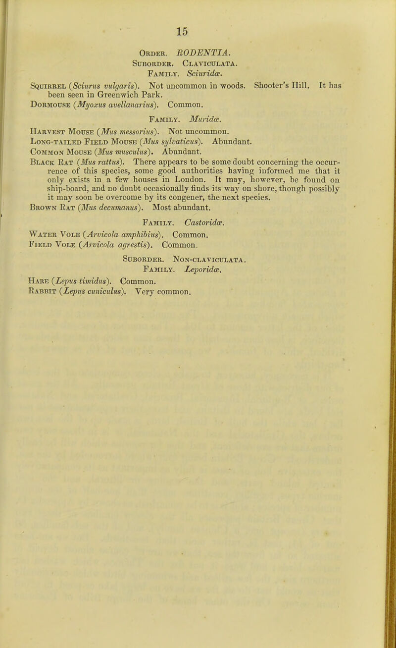 Order. RODENTIA. Suborder. Claviculata. Family. Sciurida. Squirrel (Sciurus vulgaris). Not uncommon in woods. Shooter's Hill. It has been seen in Greenwich Park. Dormouse {Myoxus avellanarius). Common. Family. Muridce. Harvest Mouse (^Mus messorius). Not uncommon. Long-tailed Field Mouse [Mus sylvaticus). Abundant. Common Mouse (Mus musculus). Abundant. Black Eat {Mus rattus). There appears to be some doubt concerning the occur- rence of this species, some good authorities having informed me that it only exists in a few houses in London. It may, however, be found on ship-board, and no doubt occasionally finds its way on shore, though possibly it may soon be overcome by its congener, the next species. Brown Rat {Mus decumanus). Most abundant. Family. Castoridoe. Water Vole {Arvicola amphihius). Common. Field Vole {Arvicola agrestis'). Common. Suborder. Non-claviculata. Family. Leporida. Hare {Lepus timidus). Common. Rabbit {Lepus ainiculus). Very common.