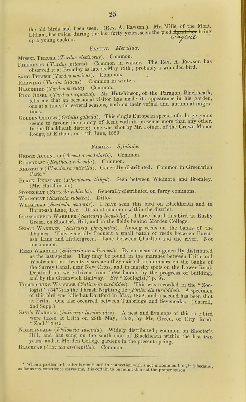 the old birds had been seen. (Rev. A. Rawson.) Mr. Mills of the Moat Eltham. has twice, during the last forty years, seen the pied^^^« bring up a young cuckoo. Family. Meriilidae. Missel Tbsxjsb {Tardus viscivorus). Common. Fieldfare (Turdus pilaris). Common in winter. The Eev. A. Eawson has observed it at Bromley as late as May 13th; probably a wounded bird. Song TuRVsa {Tardus miisicus). Common. Redwing {Turdas iliacus). Common in winter. Bui.CKJiiiiD {Tardus merula). Common. Ring Odsel {Tardus torqaatus). Mr. Hutchinson, of the Paragon, Blackheath, tells me that an occasional visitor has made its appearance m his garden, one at a time, for several seasons, both on their vernal and autumnal migra- tions. Golden Oriole ( Oriolus galbuld). This single European species of a large genus seems to favour the county of Kent with its presence more than any other. In the Blackheath district, one was shot by Mr. Joiner, of the Crown Manor Lodge, at Eltham, on 14th June, 1853. Family. SjjlviadcB. Hedge Accentor {Accentor modularis). Common. Redbreast {Erytliaca rabecald). Cornmon. Redstart {Phanicara raticilla). Generally distributed. Common in Greenwich Park.* Black Redstart {Phcenicura tithxjs). Seen between Widmore and Bromley. (Mr. Hutchinson.) Stonechat {Saxicola ritbicola). Generally distributed on furzy commons. Whinchat {Saxicola ruhetra'). Ditto. Wheatear {Saxicola oenanihe). I have seen this bird on Blackheath and in Burnt-ash Lane, Lee. It is not common within the district. Grasshopper Warbler {Salicaria locustella). I have heard this bird at Rushy Green, on Shooter's Hill, and in the fields behind Morden College. Sedge Warbler {Salicaria phragmitis). Among reeds on the banks of the Thames. They generally frequent a small patch of reeds between Burnt- ash Lane and Hithergreen.—Lane between Charlton and the river. Not uncommon. Reed Warbler {Salicaria artmdinacea). By no means so generally distributed as the last species. They may be found in the marshes between Erith and Woolwich; but twenty years ago they existed in numbers on the banks of the Survey Canal, near New Cross, and in marshy spots on the Lower Road, Deptford, but were driven from these haunts by the progress of building, and by the Greenwich Railway. -See  Zoologist, p. 97. Thrdsh-like Warbler {Salicaria turdoides). This was recorded in the  Zoo- logist  (3476) as the Thrush Nightingale {Philomela turdoides). A specimen of this bird was killed at Dartford in May, 1852, and a second has been shot at Erith. One also occurred between Tunbridge and Sevenoaks. (Yarrell, 2nd Supp.) Savi's Warbler {Salicaria luscinioides). A nest and five eggs of this rare bird were taken at Erith on 28th May, 1853, by Mr. Green, of City Road  Zool. 3945. Nightingale {Philomela luscinia). Widely distributed; common on Shooter's Hill, and has sung on the south side of Blackheath within the last two years, and in Morden College gardens in the present spring. Blackcap (Curracu atricapilla). Common. • When a particular locality is mentioned in connection with a not uncommon bird, it is because as far as my experience serves me, it is certain to be fouml there at tlie proper season. '