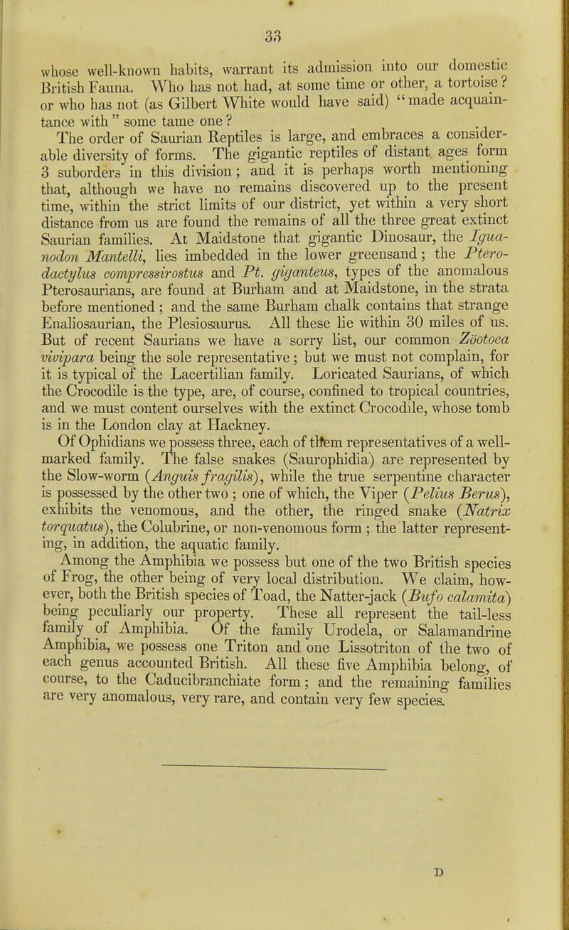 whose well-known habits, warrant its admission into our domestic British Fauna. Who has not had, at some time or other, a tortoise ? or who has not (as Gilbert White would have said) made acquain- tance with  some tame one ? The order of Saurian Reptiles is large, and embraces a consider- able diversity of forms. The gigantic reptiles of distant, ages form 3 suborders in this division; and it is perhaps worth mentioning that, although we have no remains discovered up to the present time, within the strict limits of our district, yet within a very short distance from us are found the remains of all the three great extinct Saurian families. At Maidstone that gigantic Dinosaur, the Igua- nodon ManteUi, lies imbedded in the lower greensand; the Ptero- daetylus compressirostus and Ft. giganteus, types of the anomalous Pterosaurians, are found at Burham and at Maidstone, in the strata before mentioned; and the same Burham chalk contains that strange Enaliosaurian, the Plesiosaurus. All these lie within 30 miles of us. But of recent Saurians we have a sorry list, our common Zootoca vivipara being the sole representative; but we must not complain, for it is typical of the Lacertilian family. Loricated Saurians, of which the Crocodile is the type, are, of course, confined to tropical countries, and we must content ourselves with the extinct Crocodile, whose tomb is in the London clay at Hackney. Of Ophidians we possess three, each of tltem representatives of a well- marked family. The false snakes (Saurophidia) are represented by the Slow-worm {Anguis fragilis), while the true serpentine character is possessed by the other two ; one of which, the Viper {Pelius Berus), exhibits the venomous, and the other, the ringed snake {Natrix torquatus), the Colubrine, or non-venomous form ; the latter represent- ing, in addition, the aquatic family. Among the Amphibia we possess but one of the two British species of Frog, the other being of very local distribution. We claim, how- ever, both the British species of Toad, the Natter-jack {Biifo ealamitd) being peculiarly our property. These all represent the tail-less family of Amphibia. Of the family Urodela, or Salaraandrine Amphibia, we possess one Triton and one Lissotriton of the two of each genus accounted British. All these five Amphibia belong, of course, to the Caducibranchiate form; and the remaining families are very anomalous, very rare, and contain very few species. D