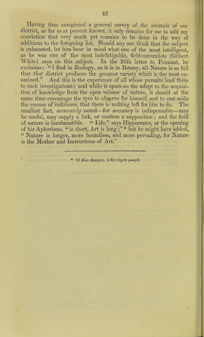 Having thus completed a general survey of the animals of our district, as far as at present knovi'n, it only remains for me to add my conviction that very much yet remains to be done in the way of additions to the foregoing list. Should any one think that the subject is exhausted, let him bear in mind what one of the most intelligent, as he was one of the most indefatigable, field-naturalists (Gilbert White) says on this subject. In the 20th letter to Pennant, he exclaims:  I find in Zoology, as it is in Botany, all Nature is so full that that district produces the greatest variety which is the most ex- amined. And this is the experience of all whose pursuits lead them to such investigations; and while it spurs on the adept to the acquisi- tion of knowledge from the open volume of natiu-e, it should at the same time encourage the tyro to observe for himself, and to cast aside the excuse of indolence, that there is nothing left for him to do. The smallest fact, accurately noted—for accuracy is indispensable—may be useful, may supply a link, or confirm a supposition; and the field of nature is inexhaustible.  Life, says Hippocrates, at the opening of his Aphorisms,  is short. Art is long; * but he might have added,  Nature is longer, more boundless, and more pervading, for Nature is the Mother and Instructress of Art. * 'O fiios Ppax^is, v St/ t^x^ (naKp)).