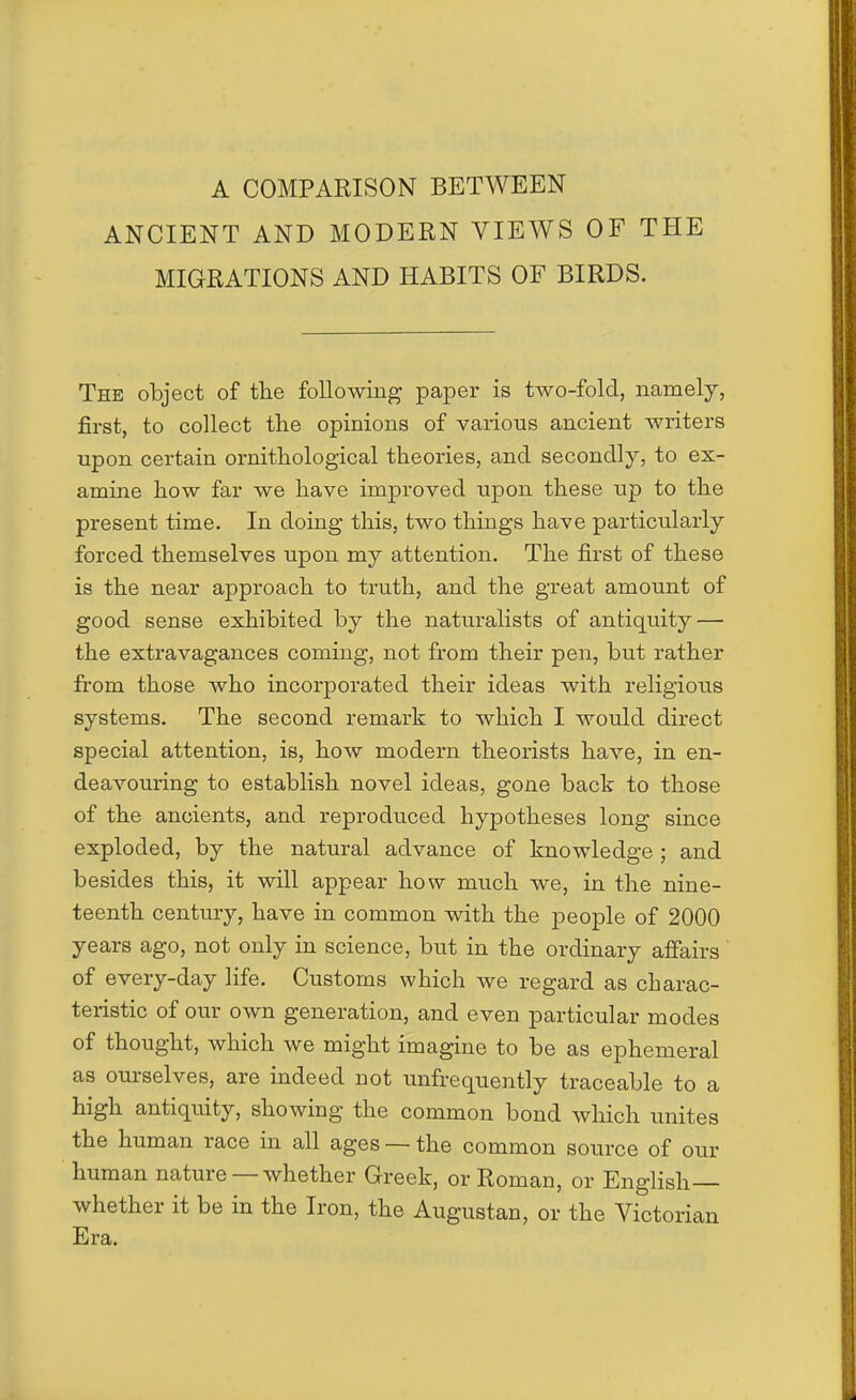 A COMPARISON BETWEEN ANCIENT AND MODERN VIEWS OF THE MIGRATIONS AND HABITS OF BIRDS. The object of the following paper is two-fold, namely, first, to collect the opinions of various ancient writers upon certain ornithological theories, and secondly, to ex- amine how far we have improved upon these up to the present time. In doing this, two things have particularly forced themselves upon my attention. The first of these is the near approach to truth, and the great amount of good sense exhibited by the naturalists of antiquity — the extravagances coming, not from their pen, but rather from those who incorporated their ideas with religious systems. The second remark to which I would direct special attention, is, how modern theorists have, in en- deavouring to establish novel ideas, gone back to those of the ancients, and reproduced hypotheses long since exploded, by the natural advance of knowledge ; and besides this, it will appear how much we, in the nine- teenth century, have in common with the people of 2000 years ago, not only in science, but in the ordinary affairs of every-day life. Customs which we regard as charac- teristic of our own generation, and even particular modes of thought, which we might imagine to be as ephemeral as ourselves, are indeed not unfrequently traceable to a high antiquity, showing the common bond which unites the human race in all ages — the common source of our human nature — whether Greek, or Roman, or English— whether it be in the Iron, the Augustan, or the Victorian Era.