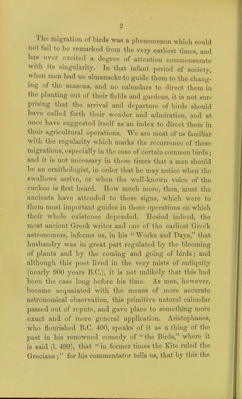 The migration of birds was a phenomenon which could not fail to be remarked from the very earhest times, and has ever excited a degree of attention commensurate Avith its singularity. In that infant period of society, when men had no almanacks to guide them to the chang- ing of the seasons, and no calendars to direct them in the planting out of their fields and gardens, it is not sur- prising that the arrival and departure of birds should have called forth their wonder and admiration, and at once have suggested itself as an index to direct them in their agricultural operations. We are most of us familiar with the regularity which marks the recurrence of these migrations, especially in the case of certain common birds ; and it is not necessary in these times that a man should be an ornithologist, in order that he may notice when the swallows arrive, or when the well-known voice of the cuckoo is first heard. How much more, then, must the ancients have attended to these signs, which were to them most important guides in those operations on which their whole existence depended. Hesiod indeed, the most ancient Greek writer and one of the earliest Greek astronomers, informs us, in his  Works and Days, that husbandry was in great part regulated by the blooming of plants and by the coming and going of birds; and although this poet lived in the very mists of antiquity (nearly 900 years B.C.), it is not unlikely that this had been the case long before his time. As men, however, became acquainted with the means of more accurate astronomical observation, this primitive natural calendar passed out of repute, and gave place to something more exact and of more general application. Aristophanes, who flourished B.C. 400, speaks of it as a thing of the past in his renowned comedy of  the Birds, where it is said (1. 499), that  in former times the Kite ruled the- Grecians for his commentator tells us, that by this the