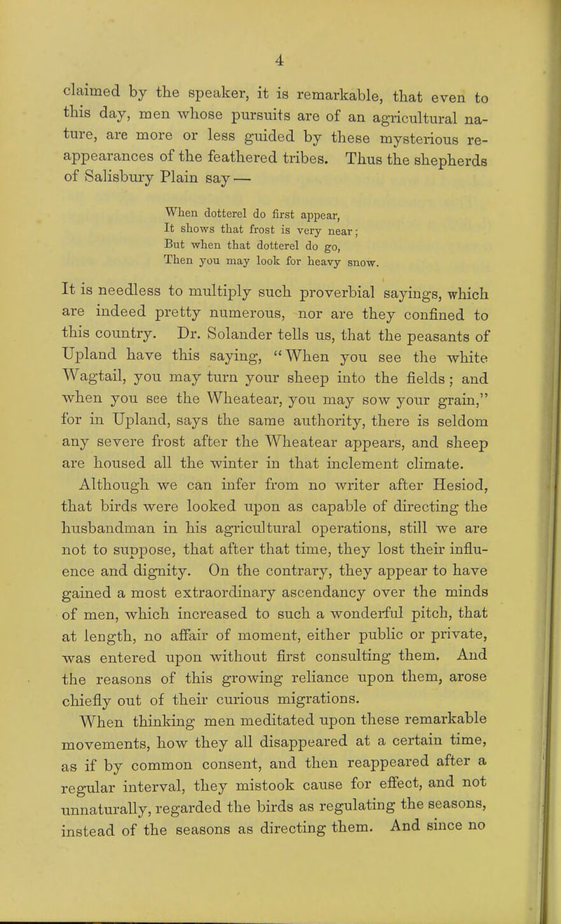 claimed by the speaker, it is remarkable, that even to this day, men whose pursuits are of an agricultural na- ture, are more or less guided by these mysterious re- appearances of the feathered tribes. Thus the shepherds of Salisbury Plain say — When dotterel do first appear, It shows that frost is very near; But when that dotterel do go, Then you may look for heavy snow. It is needless to multiply such proverbial sayings, which are indeed pretty numerous, nor are they confined to this country. Dr. Solander tells us, that the peasants of Upland have this saying, When you see the white Wagtail, you may turn your sheep into the fields; and when you see the Wheatear, you may sow your grain, for in Upland, says bhe same authority, there is seldom any severe frost after the Wheatear appears, and sheep are housed all the winter in that inclement climate. Although we can infer from no writer after Hesiod, that birds were looked upon as capable of directing the husbandman in his agricultural operations, still we are not to suppose, that after that time, they lost their influ- ence and dignity. On the contrary, they appear to have gained a most extraordinary ascendancy over the minds of men, which increased to such a wonderful pitch, that at length, no affair of moment, either public or pi'ivate, was entered upon without first consulting them. And the reasons of this grooving reliance upon them, arose chiefly out of their curious migrations. When thinking men meditated upon these remarkable movements, how they all disappeared at a certain time, as if by common consent, and then reappeared after a regular interval, they mistook cause for effect, and not tmnaturally, regarded the birds as regulating the seasons, instead of the seasons as directing them. And since no