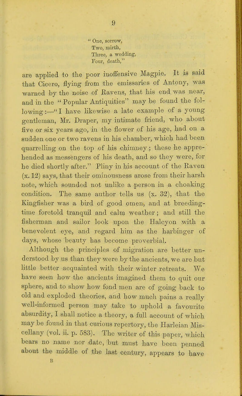One, sorrow, Two, mirth, Three, a weddmg, Fovir, death, are applied to the poor inoffensive Magpie. It is said that Cicero, flying from the emissaries of Antony, was warned by the noise of Ravens, that his end was near, and in the  Popular Antiquities may be found the fol- lowing :— I have likewise a late example of a young gentleman, Mr. Draper, my intimate friend, who about five or six years ago, in the flower of his age, had on a sudden one or two ravens in his chamber, which had been quarrelling on the top of his chimney; these he appre- hended as messengers of his death, and so they were, for he died shortly after. Pliny in his account of the Raven (x. 12) says, that their ominousness arose from their harsh note, which sounded not unlike a person in a choaking condition. The same author tells us (x. 32), that the Kingfisher was a bird of good omen^ and at breeding- time foretold tranquil and calm weather; and still the fisherman and sailor look upon the Halcyon with a benevolent eye, and regard him as the harbinger of days, whose beauty has become proverbial. Although the principles of migration are better un- derstood by us than they were by the ancients, we are but little better acquainted with their winter retreats. We have seen how the ancients imagined them to quit our sphere, and to show how fond men are of going back to old and exploded theories, and how much pains a really well-informed person may take to uphold a favourite absurdity, I shall notice a theory, a full account of which may be found in that curious repertory, the Harleian Mis- cellany (vol. ii. p. 583). The writer of this paper, which bears no name nor .date, but must have been penned about the middle of the last century, appears to have B